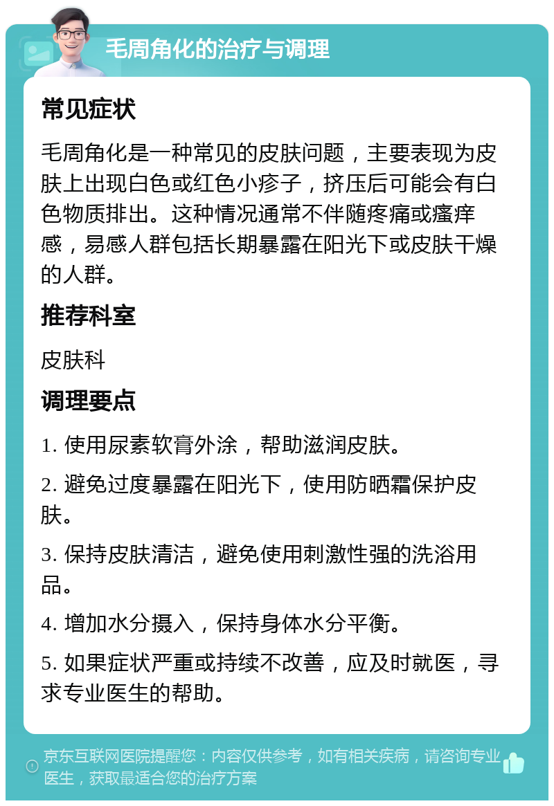 毛周角化的治疗与调理 常见症状 毛周角化是一种常见的皮肤问题，主要表现为皮肤上出现白色或红色小疹子，挤压后可能会有白色物质排出。这种情况通常不伴随疼痛或瘙痒感，易感人群包括长期暴露在阳光下或皮肤干燥的人群。 推荐科室 皮肤科 调理要点 1. 使用尿素软膏外涂，帮助滋润皮肤。 2. 避免过度暴露在阳光下，使用防晒霜保护皮肤。 3. 保持皮肤清洁，避免使用刺激性强的洗浴用品。 4. 增加水分摄入，保持身体水分平衡。 5. 如果症状严重或持续不改善，应及时就医，寻求专业医生的帮助。