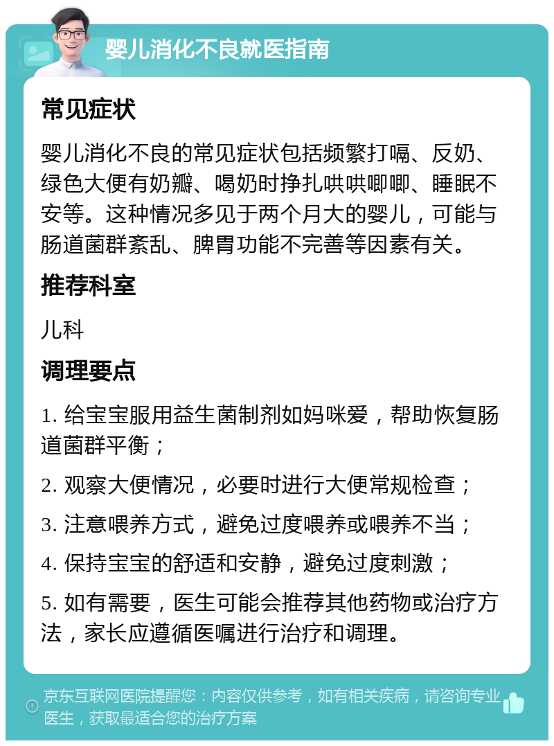 婴儿消化不良就医指南 常见症状 婴儿消化不良的常见症状包括频繁打嗝、反奶、绿色大便有奶瓣、喝奶时挣扎哄哄唧唧、睡眠不安等。这种情况多见于两个月大的婴儿，可能与肠道菌群紊乱、脾胃功能不完善等因素有关。 推荐科室 儿科 调理要点 1. 给宝宝服用益生菌制剂如妈咪爱，帮助恢复肠道菌群平衡； 2. 观察大便情况，必要时进行大便常规检查； 3. 注意喂养方式，避免过度喂养或喂养不当； 4. 保持宝宝的舒适和安静，避免过度刺激； 5. 如有需要，医生可能会推荐其他药物或治疗方法，家长应遵循医嘱进行治疗和调理。