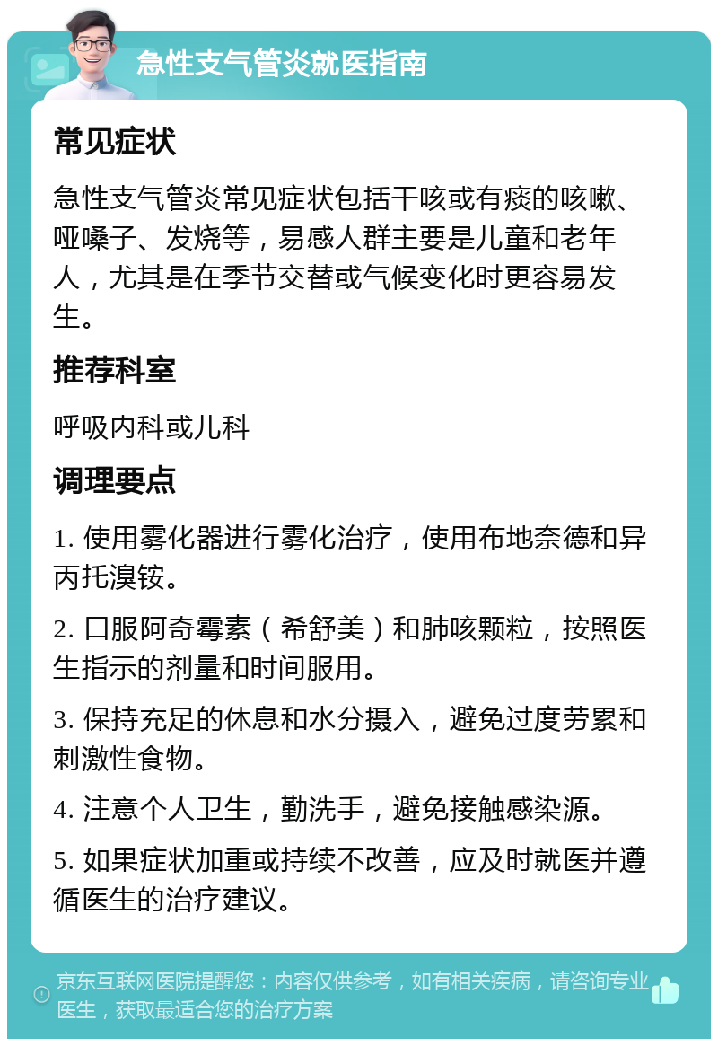 急性支气管炎就医指南 常见症状 急性支气管炎常见症状包括干咳或有痰的咳嗽、哑嗓子、发烧等，易感人群主要是儿童和老年人，尤其是在季节交替或气候变化时更容易发生。 推荐科室 呼吸内科或儿科 调理要点 1. 使用雾化器进行雾化治疗，使用布地奈德和异丙托溴铵。 2. 口服阿奇霉素（希舒美）和肺咳颗粒，按照医生指示的剂量和时间服用。 3. 保持充足的休息和水分摄入，避免过度劳累和刺激性食物。 4. 注意个人卫生，勤洗手，避免接触感染源。 5. 如果症状加重或持续不改善，应及时就医并遵循医生的治疗建议。