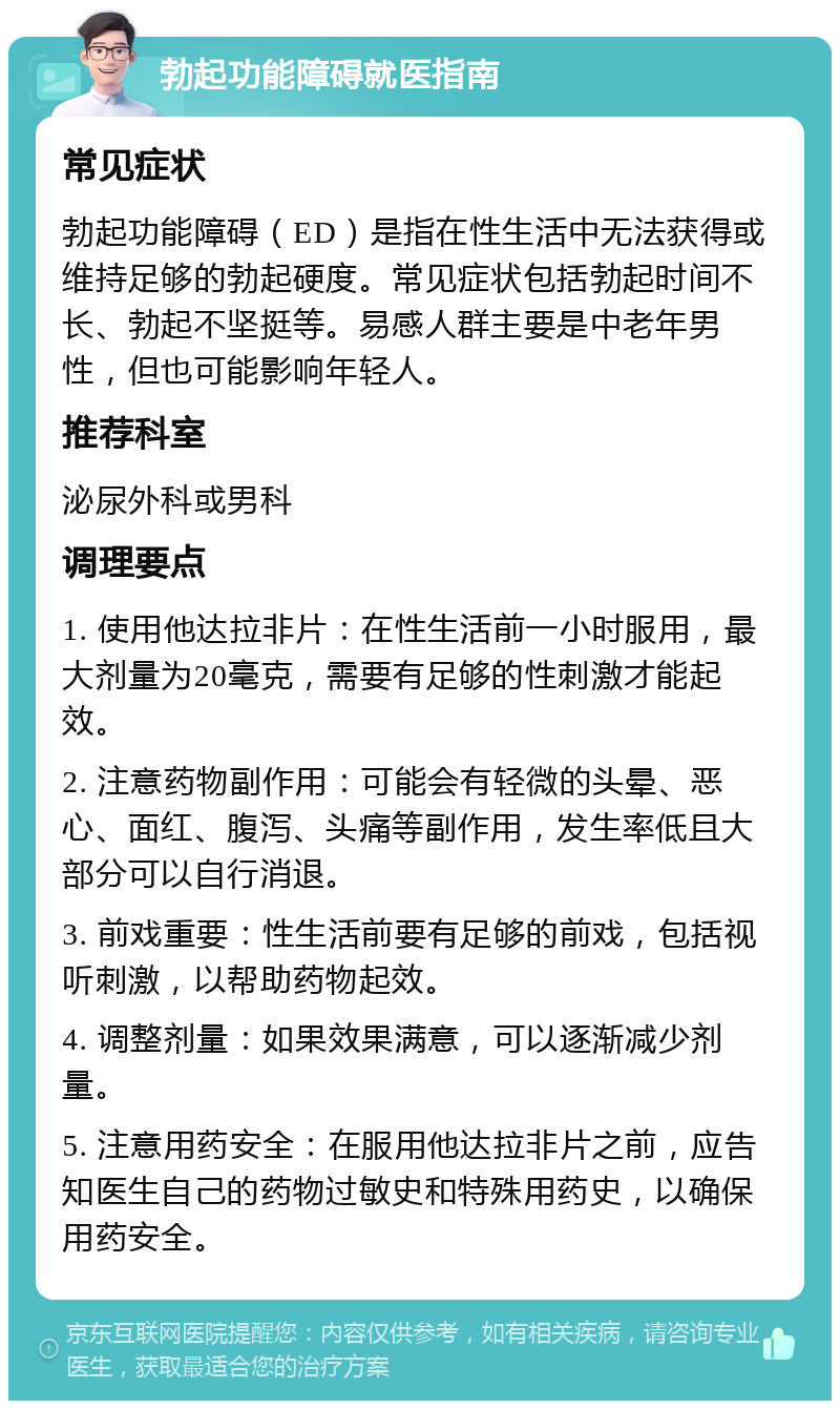 勃起功能障碍就医指南 常见症状 勃起功能障碍（ED）是指在性生活中无法获得或维持足够的勃起硬度。常见症状包括勃起时间不长、勃起不坚挺等。易感人群主要是中老年男性，但也可能影响年轻人。 推荐科室 泌尿外科或男科 调理要点 1. 使用他达拉非片：在性生活前一小时服用，最大剂量为20毫克，需要有足够的性刺激才能起效。 2. 注意药物副作用：可能会有轻微的头晕、恶心、面红、腹泻、头痛等副作用，发生率低且大部分可以自行消退。 3. 前戏重要：性生活前要有足够的前戏，包括视听刺激，以帮助药物起效。 4. 调整剂量：如果效果满意，可以逐渐减少剂量。 5. 注意用药安全：在服用他达拉非片之前，应告知医生自己的药物过敏史和特殊用药史，以确保用药安全。