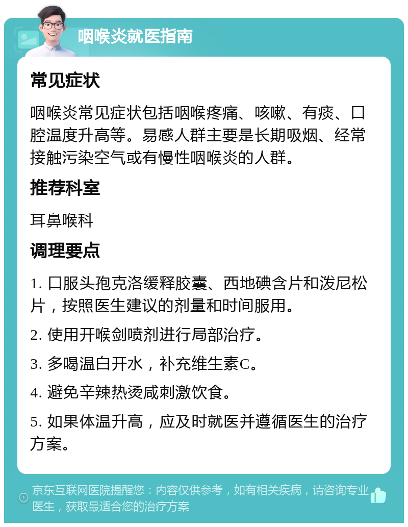 咽喉炎就医指南 常见症状 咽喉炎常见症状包括咽喉疼痛、咳嗽、有痰、口腔温度升高等。易感人群主要是长期吸烟、经常接触污染空气或有慢性咽喉炎的人群。 推荐科室 耳鼻喉科 调理要点 1. 口服头孢克洛缓释胶囊、西地碘含片和泼尼松片，按照医生建议的剂量和时间服用。 2. 使用开喉剑喷剂进行局部治疗。 3. 多喝温白开水，补充维生素C。 4. 避免辛辣热烫咸刺激饮食。 5. 如果体温升高，应及时就医并遵循医生的治疗方案。