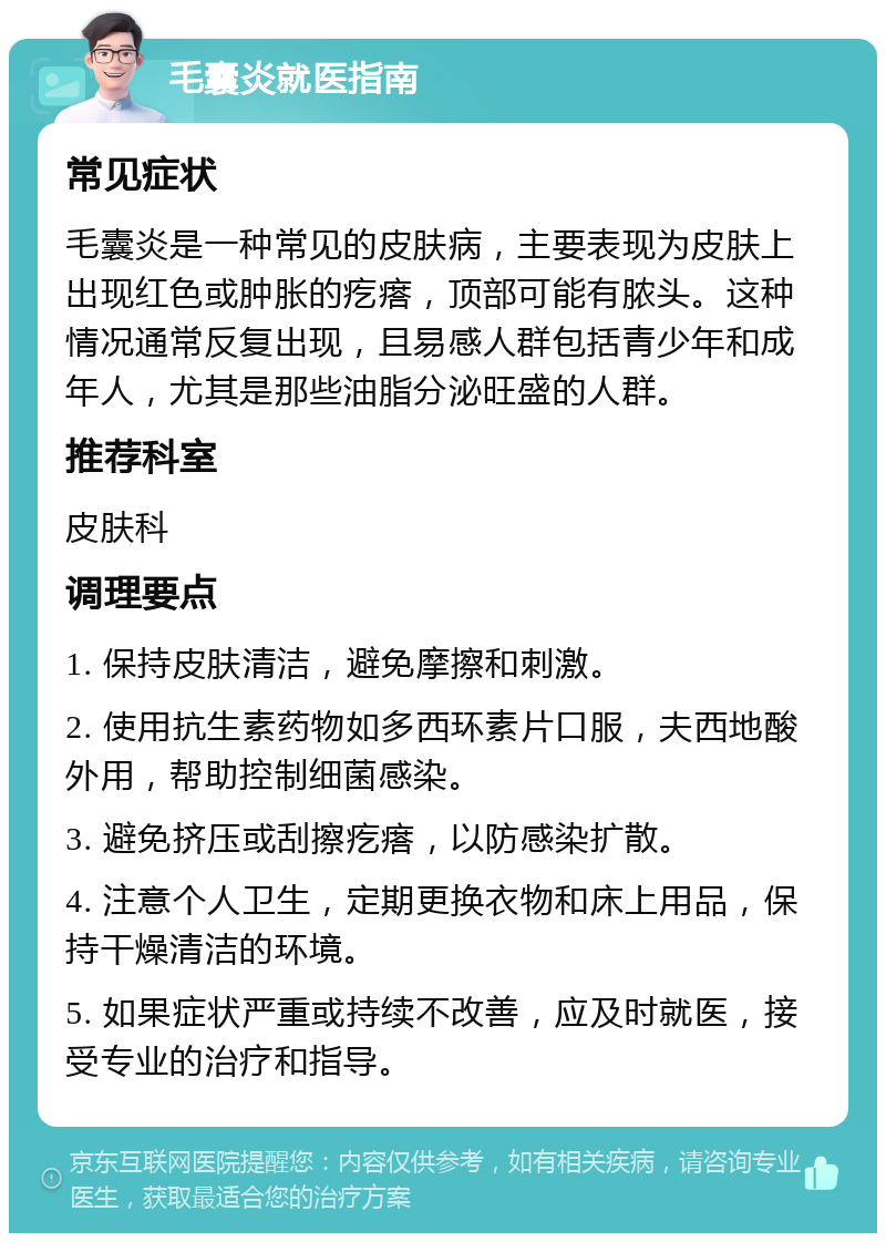 毛囊炎就医指南 常见症状 毛囊炎是一种常见的皮肤病，主要表现为皮肤上出现红色或肿胀的疙瘩，顶部可能有脓头。这种情况通常反复出现，且易感人群包括青少年和成年人，尤其是那些油脂分泌旺盛的人群。 推荐科室 皮肤科 调理要点 1. 保持皮肤清洁，避免摩擦和刺激。 2. 使用抗生素药物如多西环素片口服，夫西地酸外用，帮助控制细菌感染。 3. 避免挤压或刮擦疙瘩，以防感染扩散。 4. 注意个人卫生，定期更换衣物和床上用品，保持干燥清洁的环境。 5. 如果症状严重或持续不改善，应及时就医，接受专业的治疗和指导。