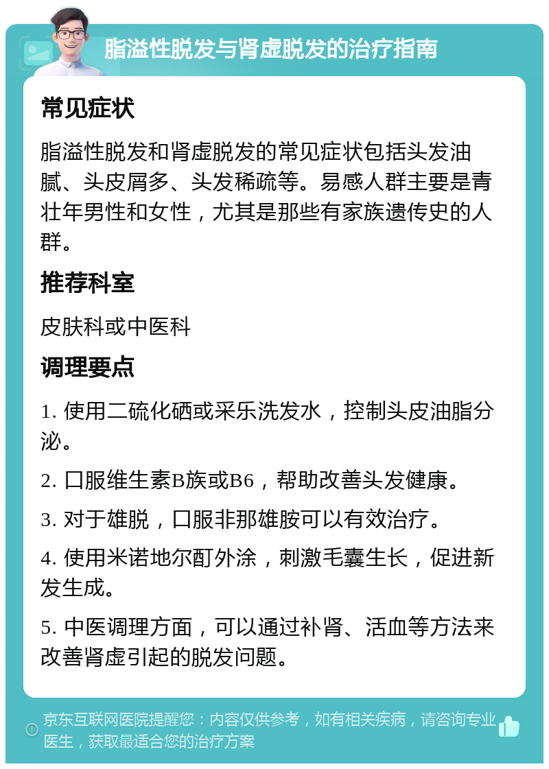 脂溢性脱发与肾虚脱发的治疗指南 常见症状 脂溢性脱发和肾虚脱发的常见症状包括头发油腻、头皮屑多、头发稀疏等。易感人群主要是青壮年男性和女性，尤其是那些有家族遗传史的人群。 推荐科室 皮肤科或中医科 调理要点 1. 使用二硫化硒或采乐洗发水，控制头皮油脂分泌。 2. 口服维生素B族或B6，帮助改善头发健康。 3. 对于雄脱，口服非那雄胺可以有效治疗。 4. 使用米诺地尔酊外涂，刺激毛囊生长，促进新发生成。 5. 中医调理方面，可以通过补肾、活血等方法来改善肾虚引起的脱发问题。