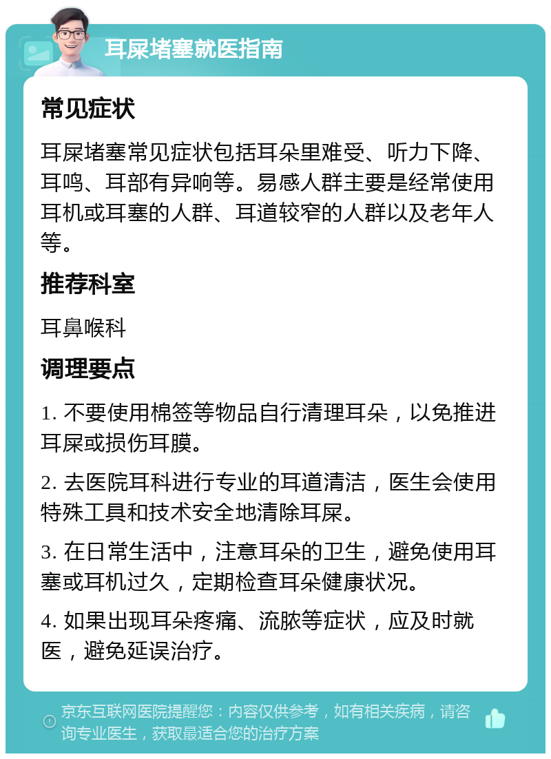 耳屎堵塞就医指南 常见症状 耳屎堵塞常见症状包括耳朵里难受、听力下降、耳鸣、耳部有异响等。易感人群主要是经常使用耳机或耳塞的人群、耳道较窄的人群以及老年人等。 推荐科室 耳鼻喉科 调理要点 1. 不要使用棉签等物品自行清理耳朵，以免推进耳屎或损伤耳膜。 2. 去医院耳科进行专业的耳道清洁，医生会使用特殊工具和技术安全地清除耳屎。 3. 在日常生活中，注意耳朵的卫生，避免使用耳塞或耳机过久，定期检查耳朵健康状况。 4. 如果出现耳朵疼痛、流脓等症状，应及时就医，避免延误治疗。