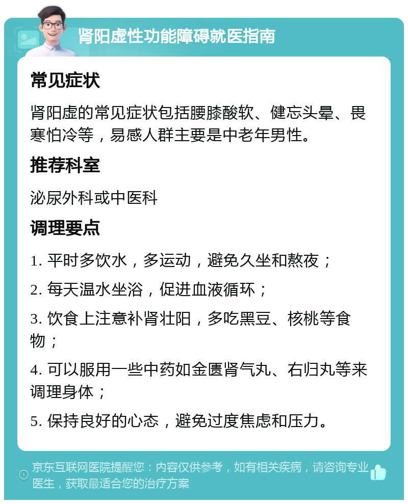 肾阳虚性功能障碍就医指南 常见症状 肾阳虚的常见症状包括腰膝酸软、健忘头晕、畏寒怕冷等，易感人群主要是中老年男性。 推荐科室 泌尿外科或中医科 调理要点 1. 平时多饮水，多运动，避免久坐和熬夜； 2. 每天温水坐浴，促进血液循环； 3. 饮食上注意补肾壮阳，多吃黑豆、核桃等食物； 4. 可以服用一些中药如金匮肾气丸、右归丸等来调理身体； 5. 保持良好的心态，避免过度焦虑和压力。