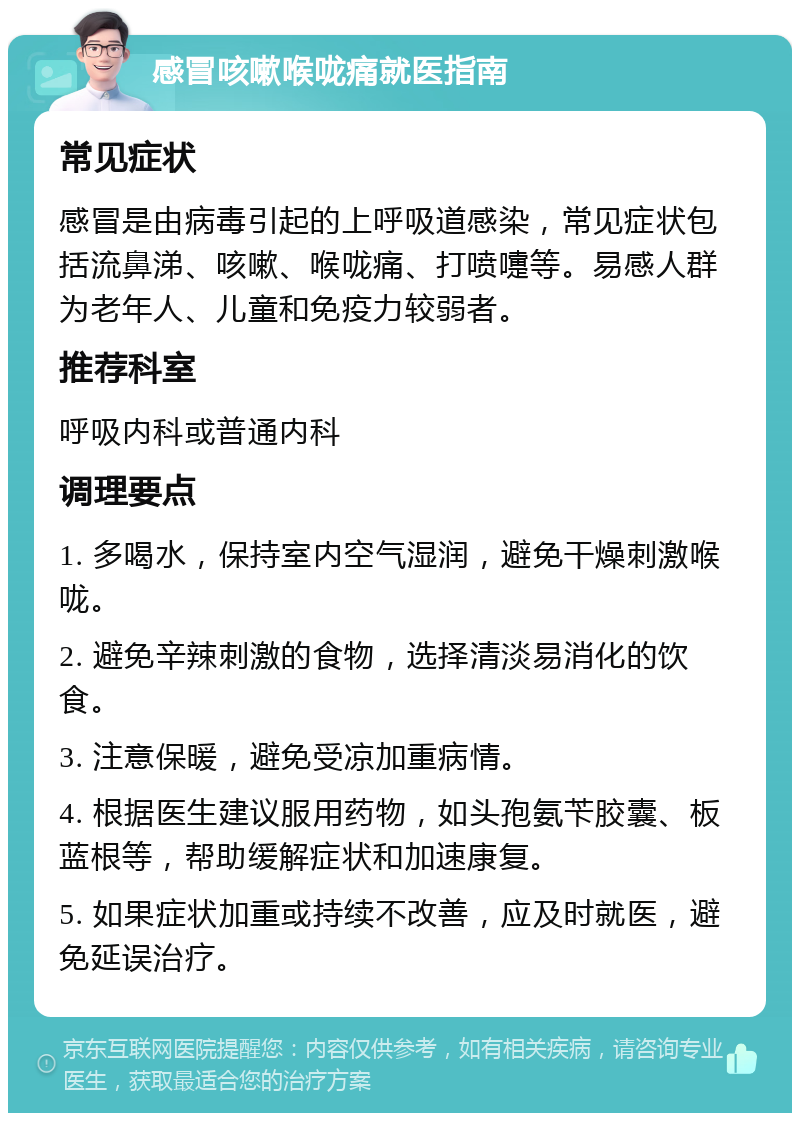 感冒咳嗽喉咙痛就医指南 常见症状 感冒是由病毒引起的上呼吸道感染，常见症状包括流鼻涕、咳嗽、喉咙痛、打喷嚏等。易感人群为老年人、儿童和免疫力较弱者。 推荐科室 呼吸内科或普通内科 调理要点 1. 多喝水，保持室内空气湿润，避免干燥刺激喉咙。 2. 避免辛辣刺激的食物，选择清淡易消化的饮食。 3. 注意保暖，避免受凉加重病情。 4. 根据医生建议服用药物，如头孢氨苄胶囊、板蓝根等，帮助缓解症状和加速康复。 5. 如果症状加重或持续不改善，应及时就医，避免延误治疗。