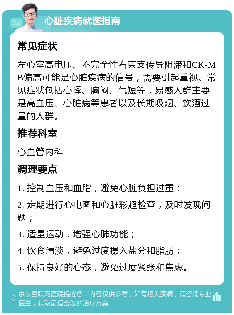 心脏疾病就医指南 常见症状 左心室高电压、不完全性右束支传导阻滞和CK-MB偏高可能是心脏疾病的信号，需要引起重视。常见症状包括心悸、胸闷、气短等，易感人群主要是高血压、心脏病等患者以及长期吸烟、饮酒过量的人群。 推荐科室 心血管内科 调理要点 1. 控制血压和血脂，避免心脏负担过重； 2. 定期进行心电图和心脏彩超检查，及时发现问题； 3. 适量运动，增强心肺功能； 4. 饮食清淡，避免过度摄入盐分和脂肪； 5. 保持良好的心态，避免过度紧张和焦虑。