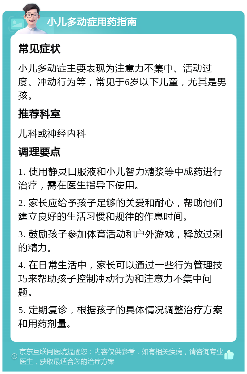 小儿多动症用药指南 常见症状 小儿多动症主要表现为注意力不集中、活动过度、冲动行为等，常见于6岁以下儿童，尤其是男孩。 推荐科室 儿科或神经内科 调理要点 1. 使用静灵口服液和小儿智力糖浆等中成药进行治疗，需在医生指导下使用。 2. 家长应给予孩子足够的关爱和耐心，帮助他们建立良好的生活习惯和规律的作息时间。 3. 鼓励孩子参加体育活动和户外游戏，释放过剩的精力。 4. 在日常生活中，家长可以通过一些行为管理技巧来帮助孩子控制冲动行为和注意力不集中问题。 5. 定期复诊，根据孩子的具体情况调整治疗方案和用药剂量。