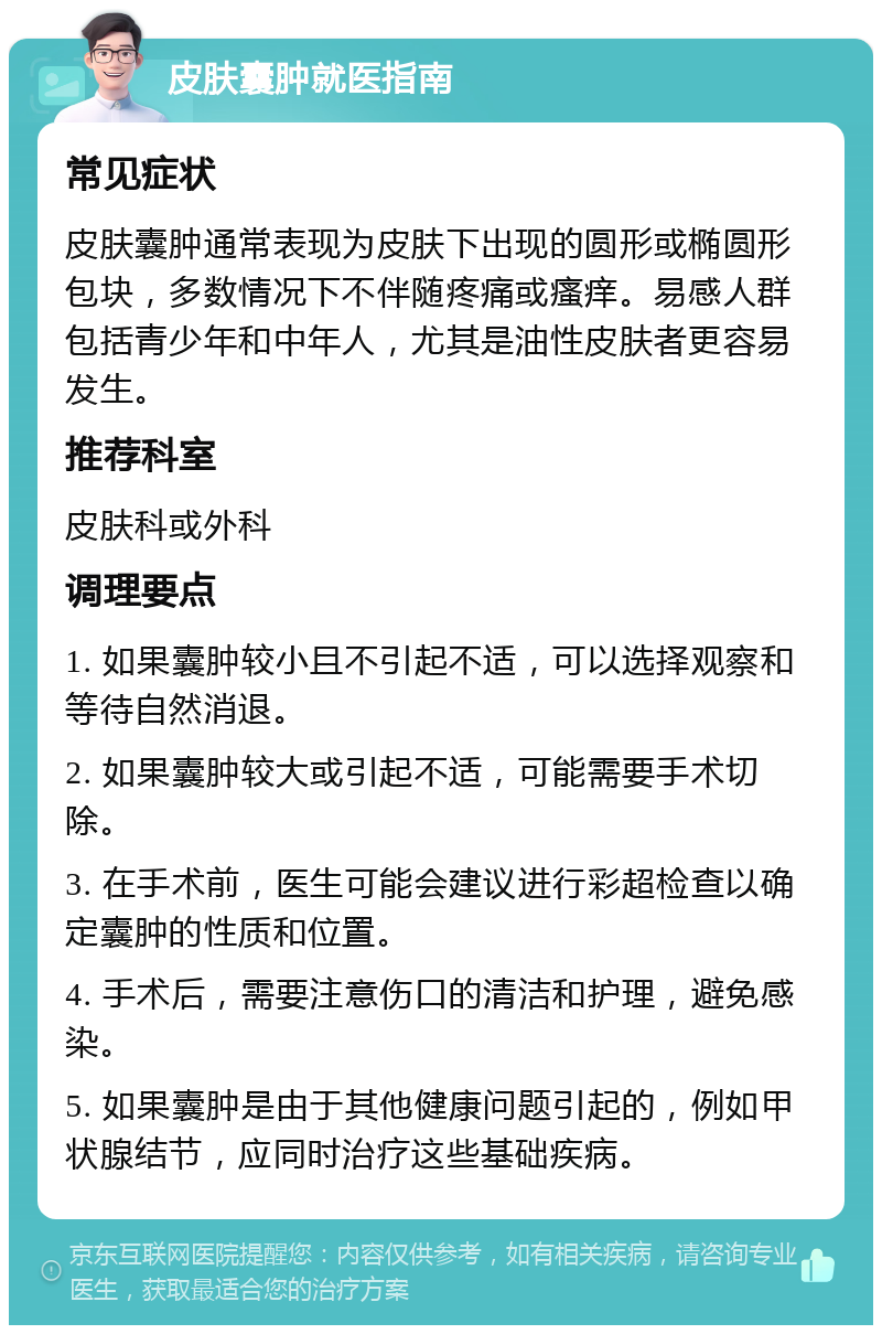 皮肤囊肿就医指南 常见症状 皮肤囊肿通常表现为皮肤下出现的圆形或椭圆形包块，多数情况下不伴随疼痛或瘙痒。易感人群包括青少年和中年人，尤其是油性皮肤者更容易发生。 推荐科室 皮肤科或外科 调理要点 1. 如果囊肿较小且不引起不适，可以选择观察和等待自然消退。 2. 如果囊肿较大或引起不适，可能需要手术切除。 3. 在手术前，医生可能会建议进行彩超检查以确定囊肿的性质和位置。 4. 手术后，需要注意伤口的清洁和护理，避免感染。 5. 如果囊肿是由于其他健康问题引起的，例如甲状腺结节，应同时治疗这些基础疾病。