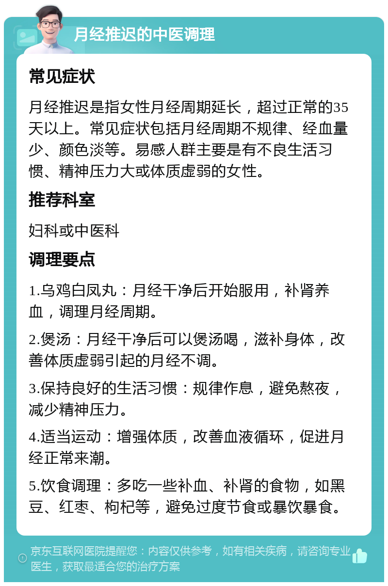 月经推迟的中医调理 常见症状 月经推迟是指女性月经周期延长，超过正常的35天以上。常见症状包括月经周期不规律、经血量少、颜色淡等。易感人群主要是有不良生活习惯、精神压力大或体质虚弱的女性。 推荐科室 妇科或中医科 调理要点 1.乌鸡白凤丸：月经干净后开始服用，补肾养血，调理月经周期。 2.煲汤：月经干净后可以煲汤喝，滋补身体，改善体质虚弱引起的月经不调。 3.保持良好的生活习惯：规律作息，避免熬夜，减少精神压力。 4.适当运动：增强体质，改善血液循环，促进月经正常来潮。 5.饮食调理：多吃一些补血、补肾的食物，如黑豆、红枣、枸杞等，避免过度节食或暴饮暴食。