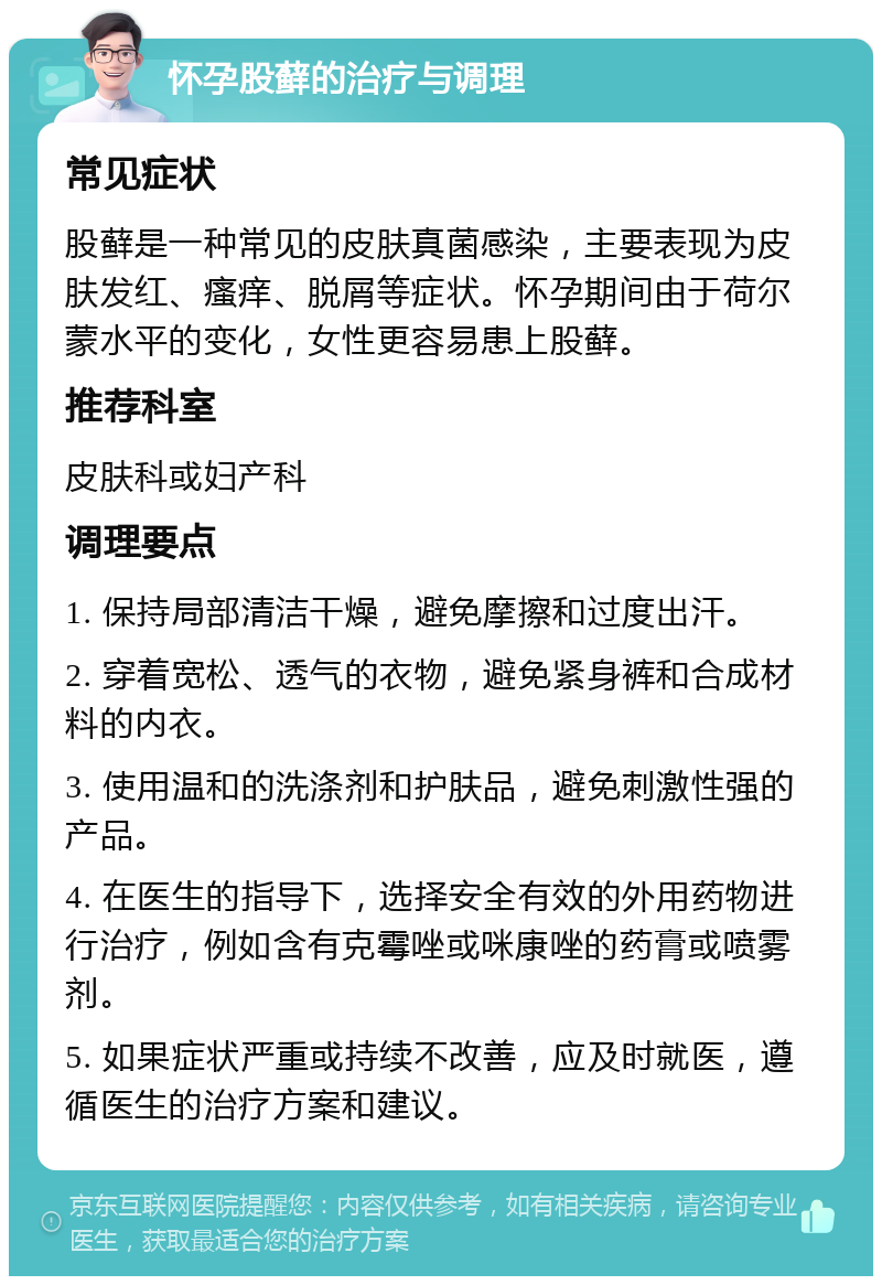 怀孕股藓的治疗与调理 常见症状 股藓是一种常见的皮肤真菌感染，主要表现为皮肤发红、瘙痒、脱屑等症状。怀孕期间由于荷尔蒙水平的变化，女性更容易患上股藓。 推荐科室 皮肤科或妇产科 调理要点 1. 保持局部清洁干燥，避免摩擦和过度出汗。 2. 穿着宽松、透气的衣物，避免紧身裤和合成材料的内衣。 3. 使用温和的洗涤剂和护肤品，避免刺激性强的产品。 4. 在医生的指导下，选择安全有效的外用药物进行治疗，例如含有克霉唑或咪康唑的药膏或喷雾剂。 5. 如果症状严重或持续不改善，应及时就医，遵循医生的治疗方案和建议。