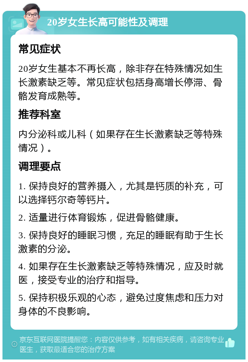 20岁女生长高可能性及调理 常见症状 20岁女生基本不再长高，除非存在特殊情况如生长激素缺乏等。常见症状包括身高增长停滞、骨骼发育成熟等。 推荐科室 内分泌科或儿科（如果存在生长激素缺乏等特殊情况）。 调理要点 1. 保持良好的营养摄入，尤其是钙质的补充，可以选择钙尔奇等钙片。 2. 适量进行体育锻炼，促进骨骼健康。 3. 保持良好的睡眠习惯，充足的睡眠有助于生长激素的分泌。 4. 如果存在生长激素缺乏等特殊情况，应及时就医，接受专业的治疗和指导。 5. 保持积极乐观的心态，避免过度焦虑和压力对身体的不良影响。