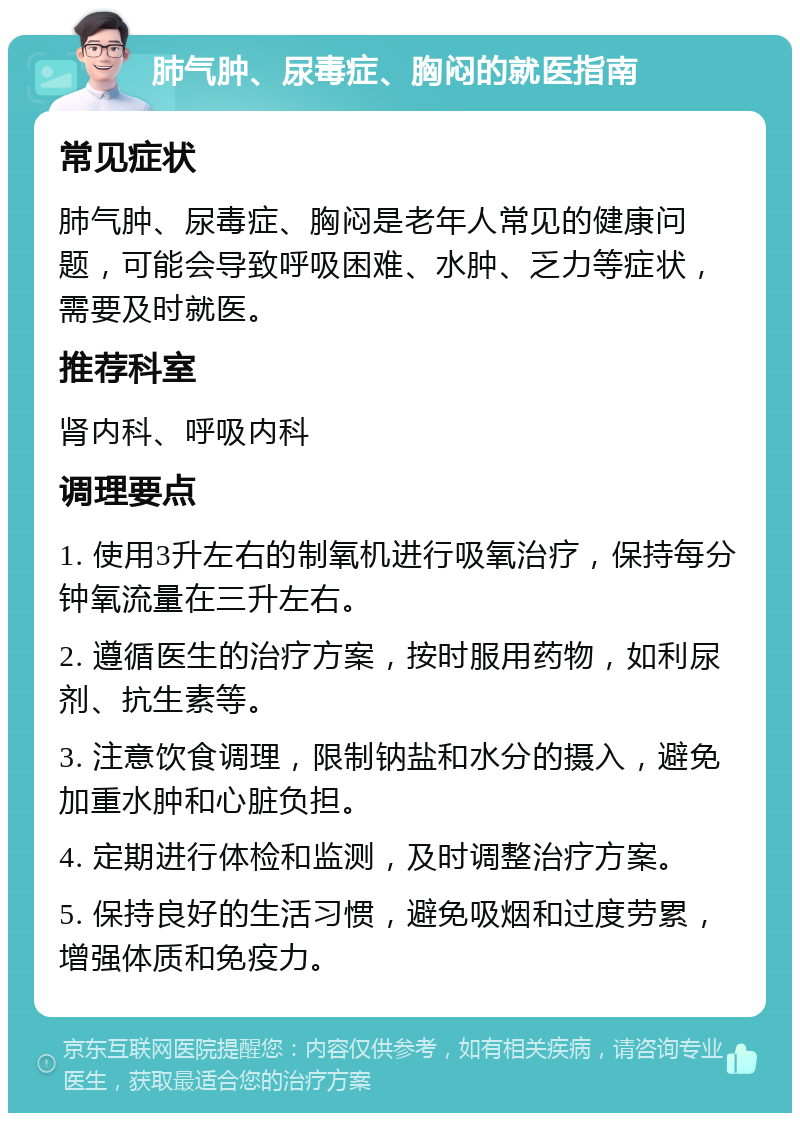 肺气肿、尿毒症、胸闷的就医指南 常见症状 肺气肿、尿毒症、胸闷是老年人常见的健康问题，可能会导致呼吸困难、水肿、乏力等症状，需要及时就医。 推荐科室 肾内科、呼吸内科 调理要点 1. 使用3升左右的制氧机进行吸氧治疗，保持每分钟氧流量在三升左右。 2. 遵循医生的治疗方案，按时服用药物，如利尿剂、抗生素等。 3. 注意饮食调理，限制钠盐和水分的摄入，避免加重水肿和心脏负担。 4. 定期进行体检和监测，及时调整治疗方案。 5. 保持良好的生活习惯，避免吸烟和过度劳累，增强体质和免疫力。