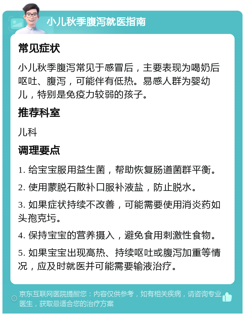 小儿秋季腹泻就医指南 常见症状 小儿秋季腹泻常见于感冒后，主要表现为喝奶后呕吐、腹泻，可能伴有低热。易感人群为婴幼儿，特别是免疫力较弱的孩子。 推荐科室 儿科 调理要点 1. 给宝宝服用益生菌，帮助恢复肠道菌群平衡。 2. 使用蒙脱石散补口服补液盐，防止脱水。 3. 如果症状持续不改善，可能需要使用消炎药如头孢克圬。 4. 保持宝宝的营养摄入，避免食用刺激性食物。 5. 如果宝宝出现高热、持续呕吐或腹泻加重等情况，应及时就医并可能需要输液治疗。