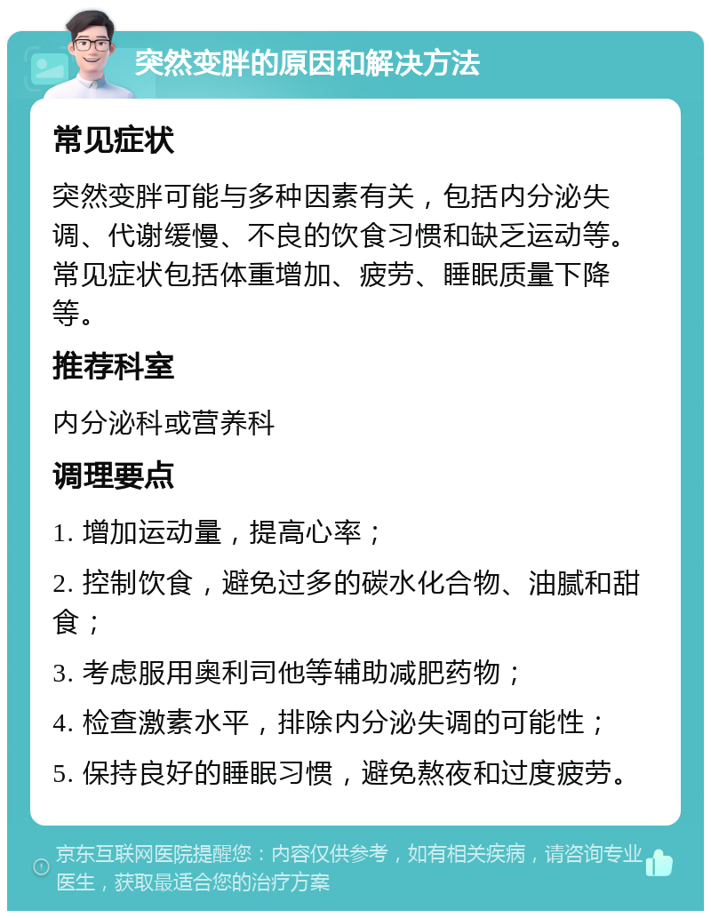 突然变胖的原因和解决方法 常见症状 突然变胖可能与多种因素有关，包括内分泌失调、代谢缓慢、不良的饮食习惯和缺乏运动等。常见症状包括体重增加、疲劳、睡眠质量下降等。 推荐科室 内分泌科或营养科 调理要点 1. 增加运动量，提高心率； 2. 控制饮食，避免过多的碳水化合物、油腻和甜食； 3. 考虑服用奥利司他等辅助减肥药物； 4. 检查激素水平，排除内分泌失调的可能性； 5. 保持良好的睡眠习惯，避免熬夜和过度疲劳。