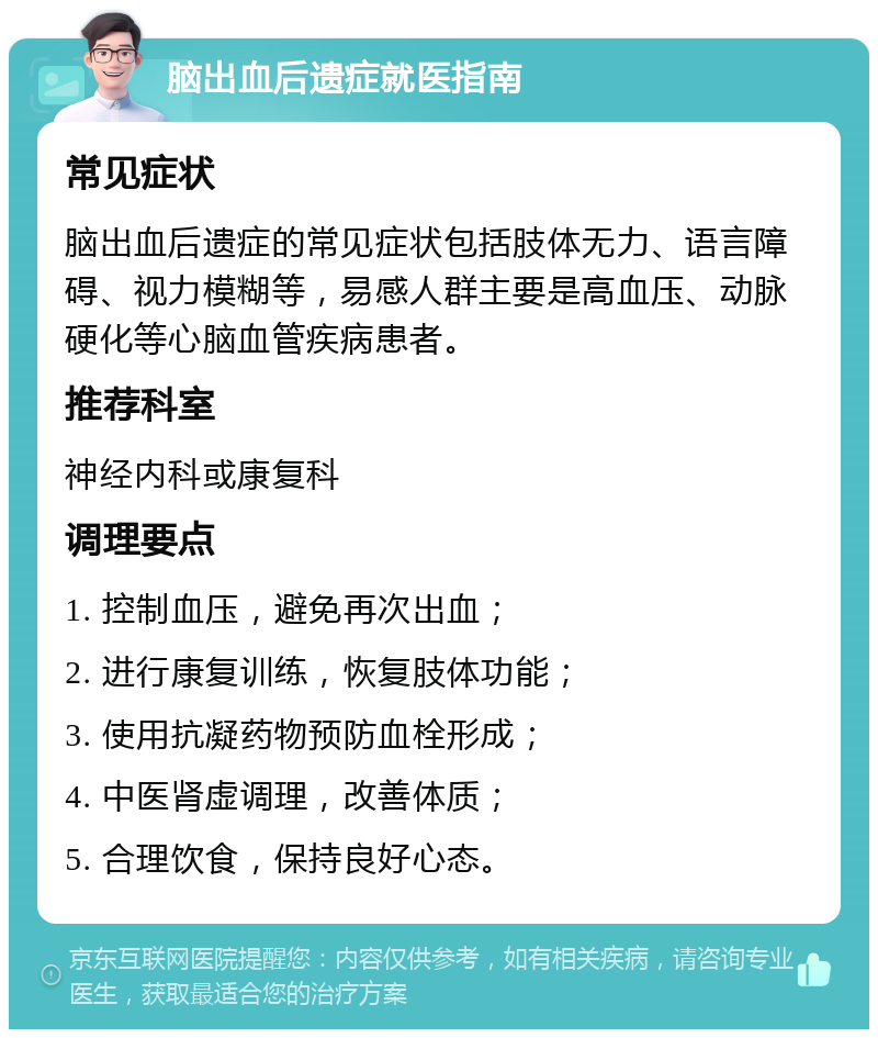 脑出血后遗症就医指南 常见症状 脑出血后遗症的常见症状包括肢体无力、语言障碍、视力模糊等，易感人群主要是高血压、动脉硬化等心脑血管疾病患者。 推荐科室 神经内科或康复科 调理要点 1. 控制血压，避免再次出血； 2. 进行康复训练，恢复肢体功能； 3. 使用抗凝药物预防血栓形成； 4. 中医肾虚调理，改善体质； 5. 合理饮食，保持良好心态。