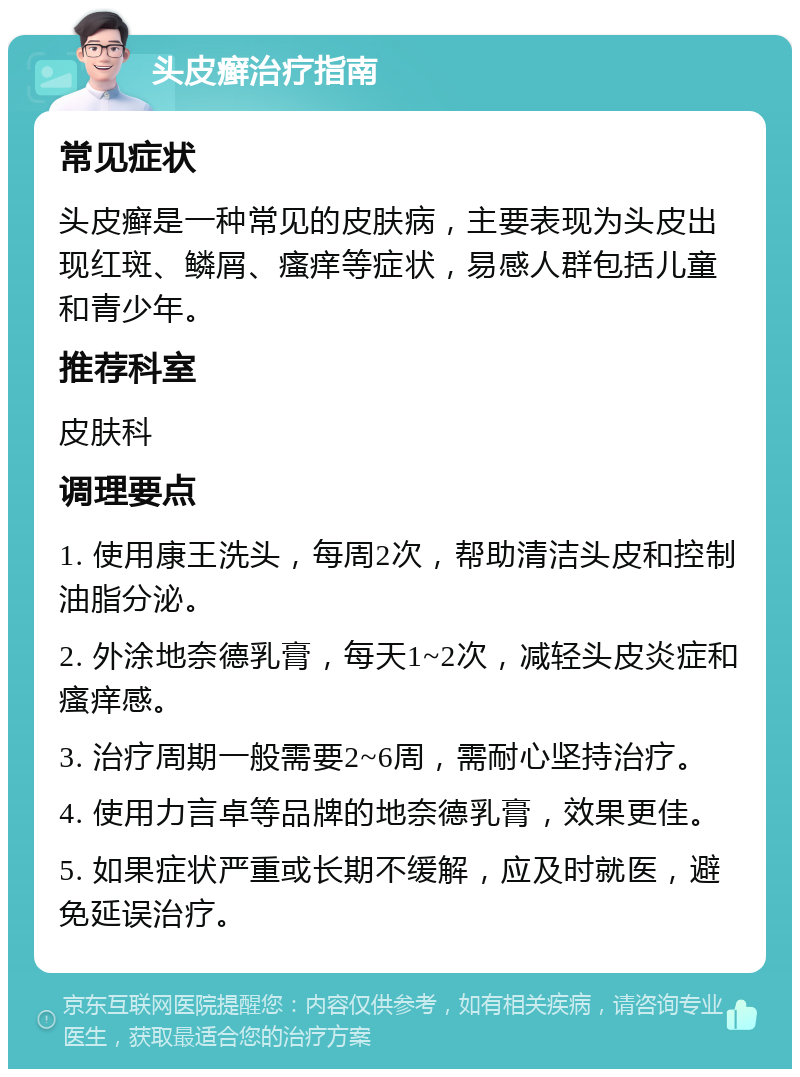 头皮癣治疗指南 常见症状 头皮癣是一种常见的皮肤病，主要表现为头皮出现红斑、鳞屑、瘙痒等症状，易感人群包括儿童和青少年。 推荐科室 皮肤科 调理要点 1. 使用康王洗头，每周2次，帮助清洁头皮和控制油脂分泌。 2. 外涂地奈德乳膏，每天1~2次，减轻头皮炎症和瘙痒感。 3. 治疗周期一般需要2~6周，需耐心坚持治疗。 4. 使用力言卓等品牌的地奈德乳膏，效果更佳。 5. 如果症状严重或长期不缓解，应及时就医，避免延误治疗。