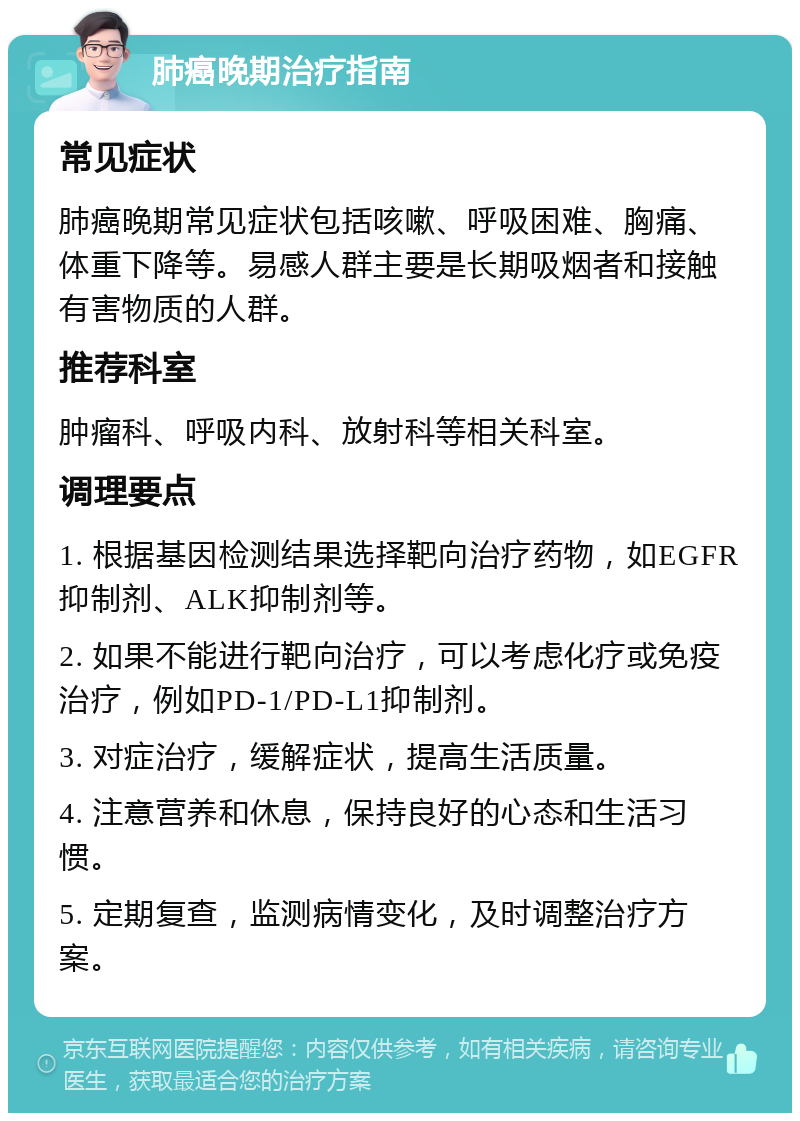 肺癌晚期治疗指南 常见症状 肺癌晚期常见症状包括咳嗽、呼吸困难、胸痛、体重下降等。易感人群主要是长期吸烟者和接触有害物质的人群。 推荐科室 肿瘤科、呼吸内科、放射科等相关科室。 调理要点 1. 根据基因检测结果选择靶向治疗药物，如EGFR抑制剂、ALK抑制剂等。 2. 如果不能进行靶向治疗，可以考虑化疗或免疫治疗，例如PD-1/PD-L1抑制剂。 3. 对症治疗，缓解症状，提高生活质量。 4. 注意营养和休息，保持良好的心态和生活习惯。 5. 定期复查，监测病情变化，及时调整治疗方案。