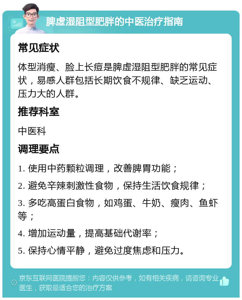 脾虚湿阻型肥胖的中医治疗指南 常见症状 体型消瘦、脸上长痘是脾虚湿阻型肥胖的常见症状，易感人群包括长期饮食不规律、缺乏运动、压力大的人群。 推荐科室 中医科 调理要点 1. 使用中药颗粒调理，改善脾胃功能； 2. 避免辛辣刺激性食物，保持生活饮食规律； 3. 多吃高蛋白食物，如鸡蛋、牛奶、瘦肉、鱼虾等； 4. 增加运动量，提高基础代谢率； 5. 保持心情平静，避免过度焦虑和压力。