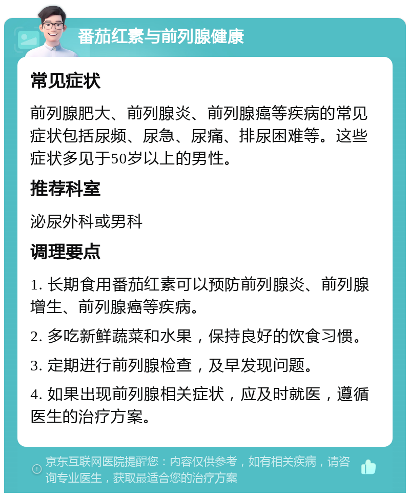 番茄红素与前列腺健康 常见症状 前列腺肥大、前列腺炎、前列腺癌等疾病的常见症状包括尿频、尿急、尿痛、排尿困难等。这些症状多见于50岁以上的男性。 推荐科室 泌尿外科或男科 调理要点 1. 长期食用番茄红素可以预防前列腺炎、前列腺增生、前列腺癌等疾病。 2. 多吃新鲜蔬菜和水果，保持良好的饮食习惯。 3. 定期进行前列腺检查，及早发现问题。 4. 如果出现前列腺相关症状，应及时就医，遵循医生的治疗方案。