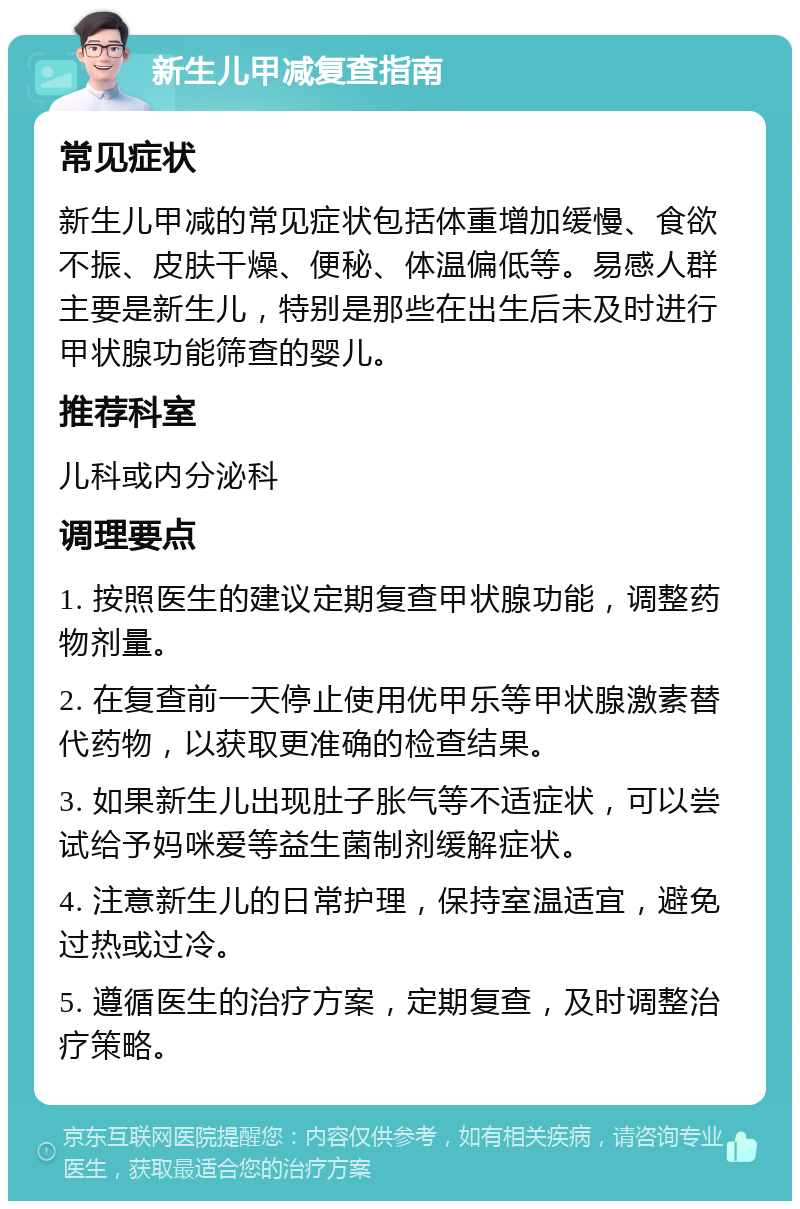 新生儿甲减复查指南 常见症状 新生儿甲减的常见症状包括体重增加缓慢、食欲不振、皮肤干燥、便秘、体温偏低等。易感人群主要是新生儿，特别是那些在出生后未及时进行甲状腺功能筛查的婴儿。 推荐科室 儿科或内分泌科 调理要点 1. 按照医生的建议定期复查甲状腺功能，调整药物剂量。 2. 在复查前一天停止使用优甲乐等甲状腺激素替代药物，以获取更准确的检查结果。 3. 如果新生儿出现肚子胀气等不适症状，可以尝试给予妈咪爱等益生菌制剂缓解症状。 4. 注意新生儿的日常护理，保持室温适宜，避免过热或过冷。 5. 遵循医生的治疗方案，定期复查，及时调整治疗策略。