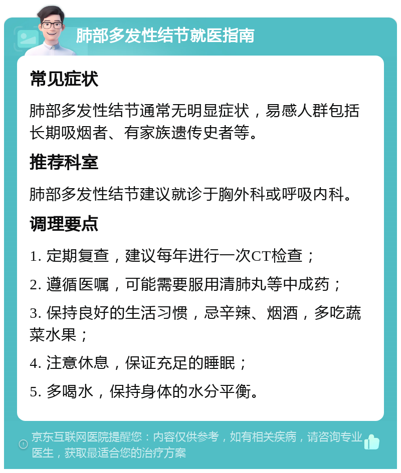 肺部多发性结节就医指南 常见症状 肺部多发性结节通常无明显症状，易感人群包括长期吸烟者、有家族遗传史者等。 推荐科室 肺部多发性结节建议就诊于胸外科或呼吸内科。 调理要点 1. 定期复查，建议每年进行一次CT检查； 2. 遵循医嘱，可能需要服用清肺丸等中成药； 3. 保持良好的生活习惯，忌辛辣、烟酒，多吃蔬菜水果； 4. 注意休息，保证充足的睡眠； 5. 多喝水，保持身体的水分平衡。