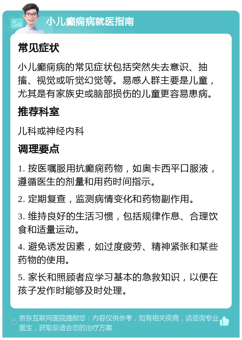 小儿癫痫病就医指南 常见症状 小儿癫痫病的常见症状包括突然失去意识、抽搐、视觉或听觉幻觉等。易感人群主要是儿童，尤其是有家族史或脑部损伤的儿童更容易患病。 推荐科室 儿科或神经内科 调理要点 1. 按医嘱服用抗癫痫药物，如奥卡西平口服液，遵循医生的剂量和用药时间指示。 2. 定期复查，监测病情变化和药物副作用。 3. 维持良好的生活习惯，包括规律作息、合理饮食和适量运动。 4. 避免诱发因素，如过度疲劳、精神紧张和某些药物的使用。 5. 家长和照顾者应学习基本的急救知识，以便在孩子发作时能够及时处理。