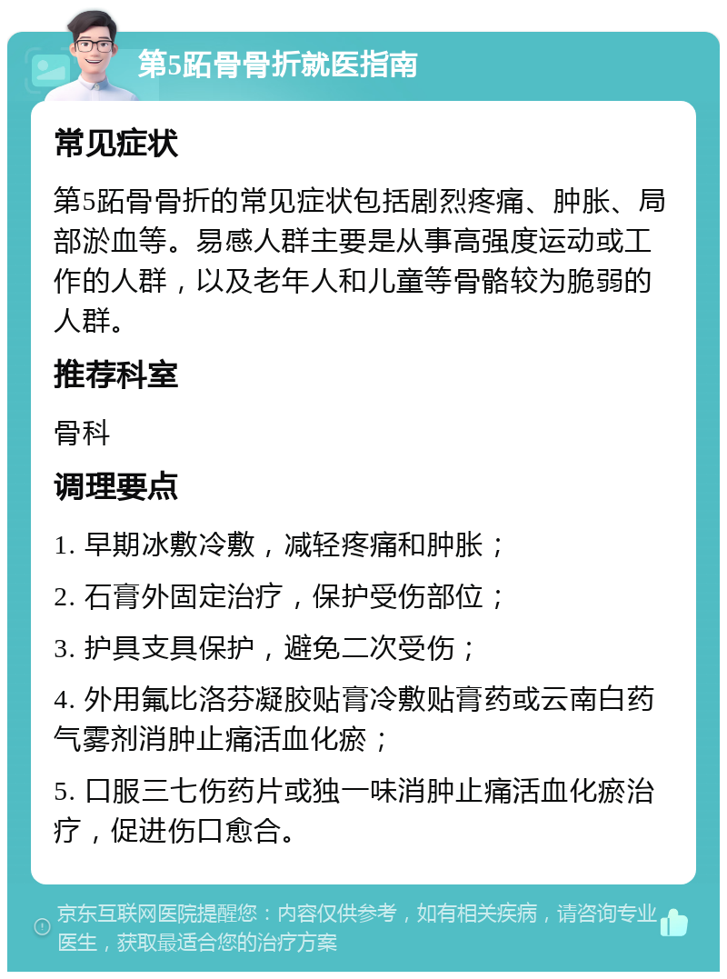 第5跖骨骨折就医指南 常见症状 第5跖骨骨折的常见症状包括剧烈疼痛、肿胀、局部淤血等。易感人群主要是从事高强度运动或工作的人群，以及老年人和儿童等骨骼较为脆弱的人群。 推荐科室 骨科 调理要点 1. 早期冰敷冷敷，减轻疼痛和肿胀； 2. 石膏外固定治疗，保护受伤部位； 3. 护具支具保护，避免二次受伤； 4. 外用氟比洛芬凝胶贴膏冷敷贴膏药或云南白药气雾剂消肿止痛活血化瘀； 5. 口服三七伤药片或独一味消肿止痛活血化瘀治疗，促进伤口愈合。