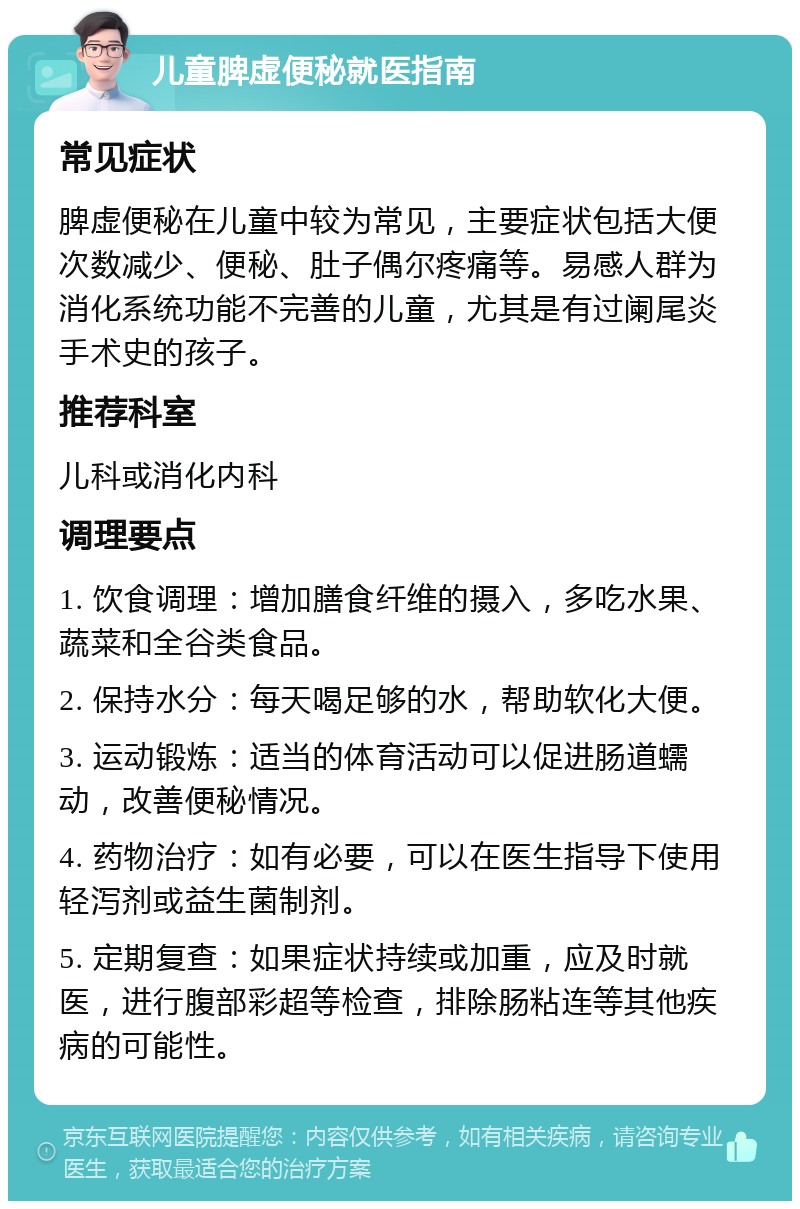 儿童脾虚便秘就医指南 常见症状 脾虚便秘在儿童中较为常见，主要症状包括大便次数减少、便秘、肚子偶尔疼痛等。易感人群为消化系统功能不完善的儿童，尤其是有过阑尾炎手术史的孩子。 推荐科室 儿科或消化内科 调理要点 1. 饮食调理：增加膳食纤维的摄入，多吃水果、蔬菜和全谷类食品。 2. 保持水分：每天喝足够的水，帮助软化大便。 3. 运动锻炼：适当的体育活动可以促进肠道蠕动，改善便秘情况。 4. 药物治疗：如有必要，可以在医生指导下使用轻泻剂或益生菌制剂。 5. 定期复查：如果症状持续或加重，应及时就医，进行腹部彩超等检查，排除肠粘连等其他疾病的可能性。