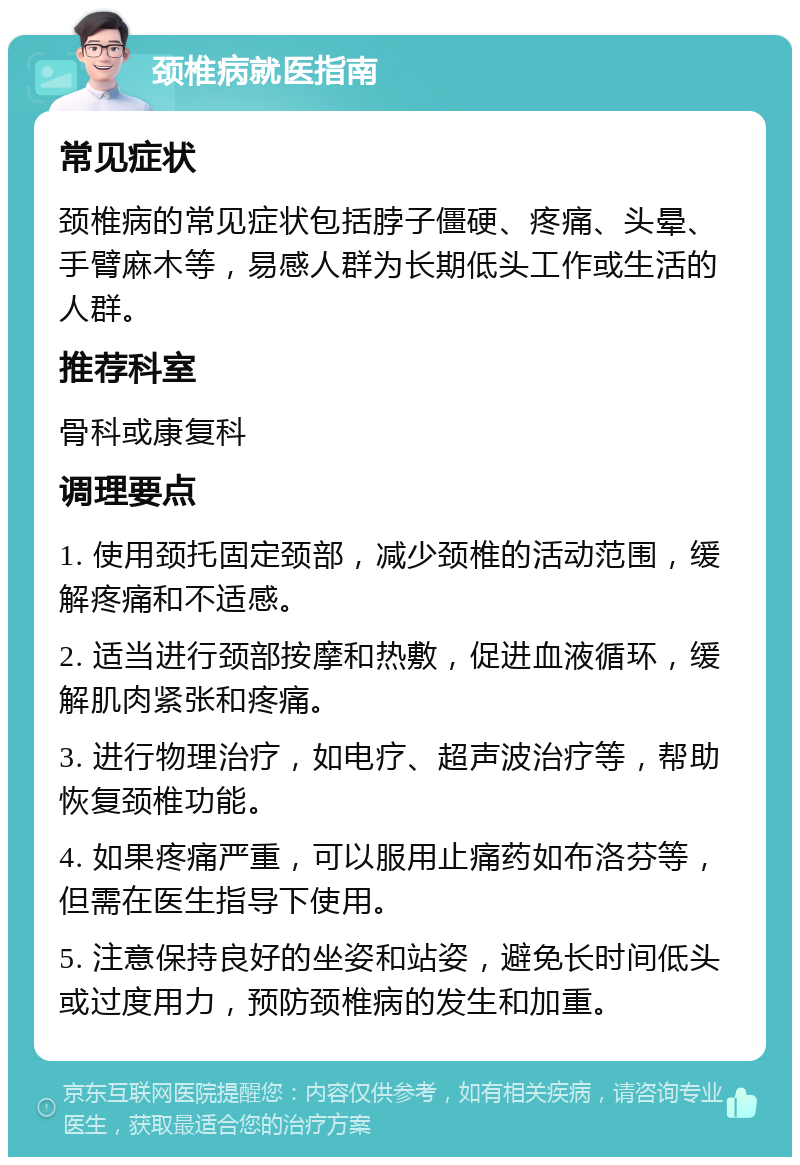 颈椎病就医指南 常见症状 颈椎病的常见症状包括脖子僵硬、疼痛、头晕、手臂麻木等，易感人群为长期低头工作或生活的人群。 推荐科室 骨科或康复科 调理要点 1. 使用颈托固定颈部，减少颈椎的活动范围，缓解疼痛和不适感。 2. 适当进行颈部按摩和热敷，促进血液循环，缓解肌肉紧张和疼痛。 3. 进行物理治疗，如电疗、超声波治疗等，帮助恢复颈椎功能。 4. 如果疼痛严重，可以服用止痛药如布洛芬等，但需在医生指导下使用。 5. 注意保持良好的坐姿和站姿，避免长时间低头或过度用力，预防颈椎病的发生和加重。