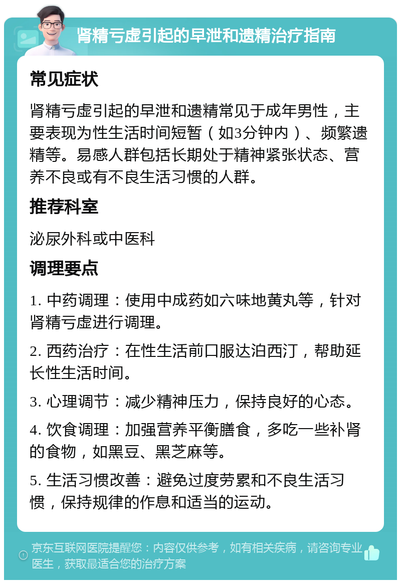 肾精亏虚引起的早泄和遗精治疗指南 常见症状 肾精亏虚引起的早泄和遗精常见于成年男性，主要表现为性生活时间短暂（如3分钟内）、频繁遗精等。易感人群包括长期处于精神紧张状态、营养不良或有不良生活习惯的人群。 推荐科室 泌尿外科或中医科 调理要点 1. 中药调理：使用中成药如六味地黄丸等，针对肾精亏虚进行调理。 2. 西药治疗：在性生活前口服达泊西汀，帮助延长性生活时间。 3. 心理调节：减少精神压力，保持良好的心态。 4. 饮食调理：加强营养平衡膳食，多吃一些补肾的食物，如黑豆、黑芝麻等。 5. 生活习惯改善：避免过度劳累和不良生活习惯，保持规律的作息和适当的运动。