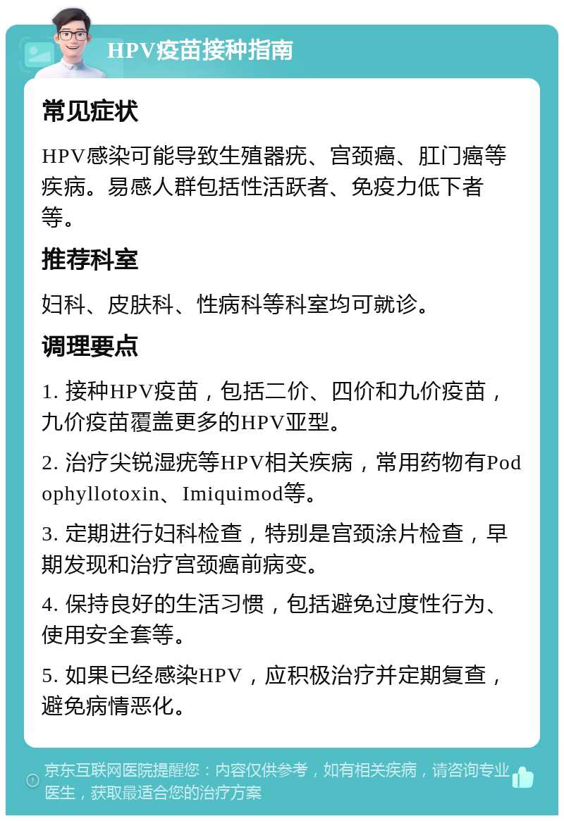 HPV疫苗接种指南 常见症状 HPV感染可能导致生殖器疣、宫颈癌、肛门癌等疾病。易感人群包括性活跃者、免疫力低下者等。 推荐科室 妇科、皮肤科、性病科等科室均可就诊。 调理要点 1. 接种HPV疫苗，包括二价、四价和九价疫苗，九价疫苗覆盖更多的HPV亚型。 2. 治疗尖锐湿疣等HPV相关疾病，常用药物有Podophyllotoxin、Imiquimod等。 3. 定期进行妇科检查，特别是宫颈涂片检查，早期发现和治疗宫颈癌前病变。 4. 保持良好的生活习惯，包括避免过度性行为、使用安全套等。 5. 如果已经感染HPV，应积极治疗并定期复查，避免病情恶化。