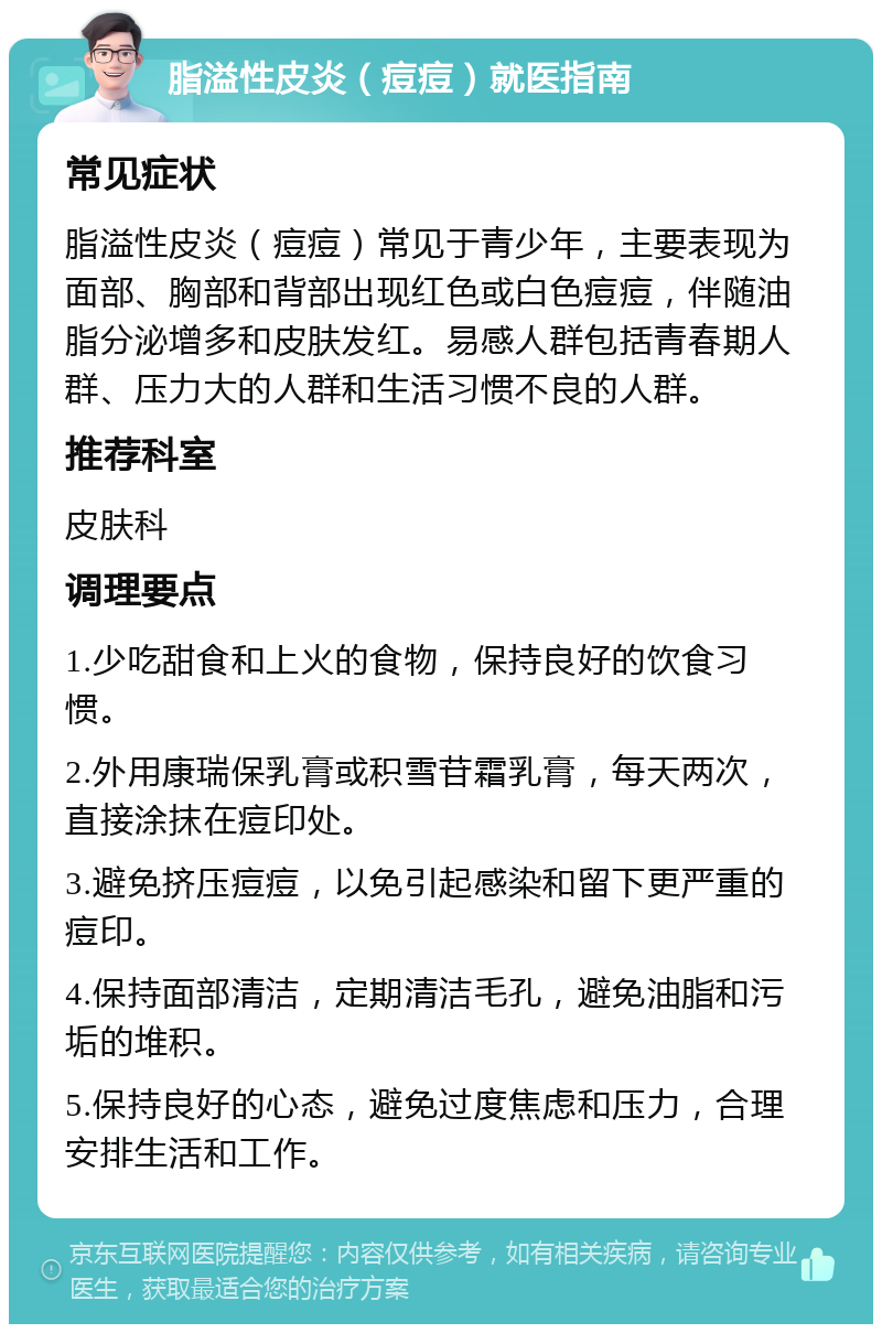 脂溢性皮炎（痘痘）就医指南 常见症状 脂溢性皮炎（痘痘）常见于青少年，主要表现为面部、胸部和背部出现红色或白色痘痘，伴随油脂分泌增多和皮肤发红。易感人群包括青春期人群、压力大的人群和生活习惯不良的人群。 推荐科室 皮肤科 调理要点 1.少吃甜食和上火的食物，保持良好的饮食习惯。 2.外用康瑞保乳膏或积雪苷霜乳膏，每天两次，直接涂抹在痘印处。 3.避免挤压痘痘，以免引起感染和留下更严重的痘印。 4.保持面部清洁，定期清洁毛孔，避免油脂和污垢的堆积。 5.保持良好的心态，避免过度焦虑和压力，合理安排生活和工作。