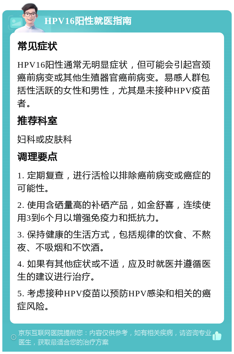 HPV16阳性就医指南 常见症状 HPV16阳性通常无明显症状，但可能会引起宫颈癌前病变或其他生殖器官癌前病变。易感人群包括性活跃的女性和男性，尤其是未接种HPV疫苗者。 推荐科室 妇科或皮肤科 调理要点 1. 定期复查，进行活检以排除癌前病变或癌症的可能性。 2. 使用含硒量高的补硒产品，如金舒喜，连续使用3到6个月以增强免疫力和抵抗力。 3. 保持健康的生活方式，包括规律的饮食、不熬夜、不吸烟和不饮酒。 4. 如果有其他症状或不适，应及时就医并遵循医生的建议进行治疗。 5. 考虑接种HPV疫苗以预防HPV感染和相关的癌症风险。