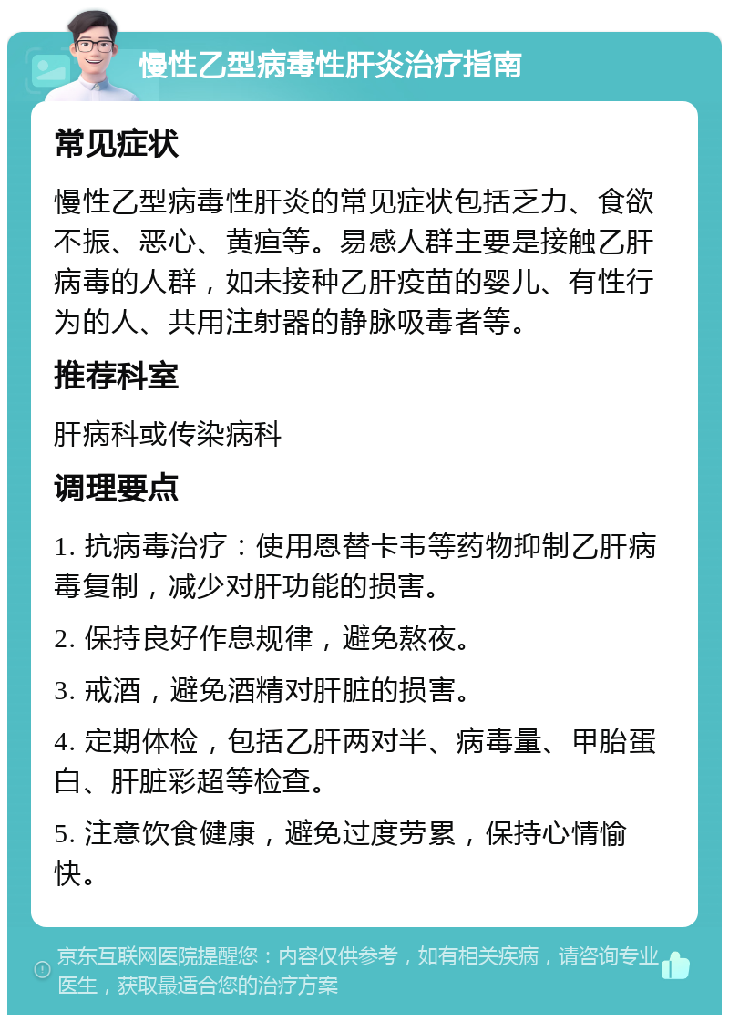 慢性乙型病毒性肝炎治疗指南 常见症状 慢性乙型病毒性肝炎的常见症状包括乏力、食欲不振、恶心、黄疸等。易感人群主要是接触乙肝病毒的人群，如未接种乙肝疫苗的婴儿、有性行为的人、共用注射器的静脉吸毒者等。 推荐科室 肝病科或传染病科 调理要点 1. 抗病毒治疗：使用恩替卡韦等药物抑制乙肝病毒复制，减少对肝功能的损害。 2. 保持良好作息规律，避免熬夜。 3. 戒酒，避免酒精对肝脏的损害。 4. 定期体检，包括乙肝两对半、病毒量、甲胎蛋白、肝脏彩超等检查。 5. 注意饮食健康，避免过度劳累，保持心情愉快。