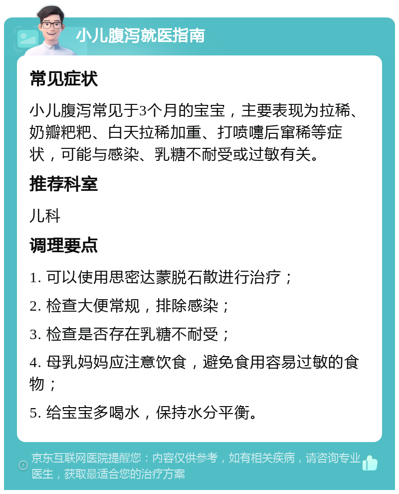 小儿腹泻就医指南 常见症状 小儿腹泻常见于3个月的宝宝，主要表现为拉稀、奶瓣粑粑、白天拉稀加重、打喷嚏后窜稀等症状，可能与感染、乳糖不耐受或过敏有关。 推荐科室 儿科 调理要点 1. 可以使用思密达蒙脱石散进行治疗； 2. 检查大便常规，排除感染； 3. 检查是否存在乳糖不耐受； 4. 母乳妈妈应注意饮食，避免食用容易过敏的食物； 5. 给宝宝多喝水，保持水分平衡。