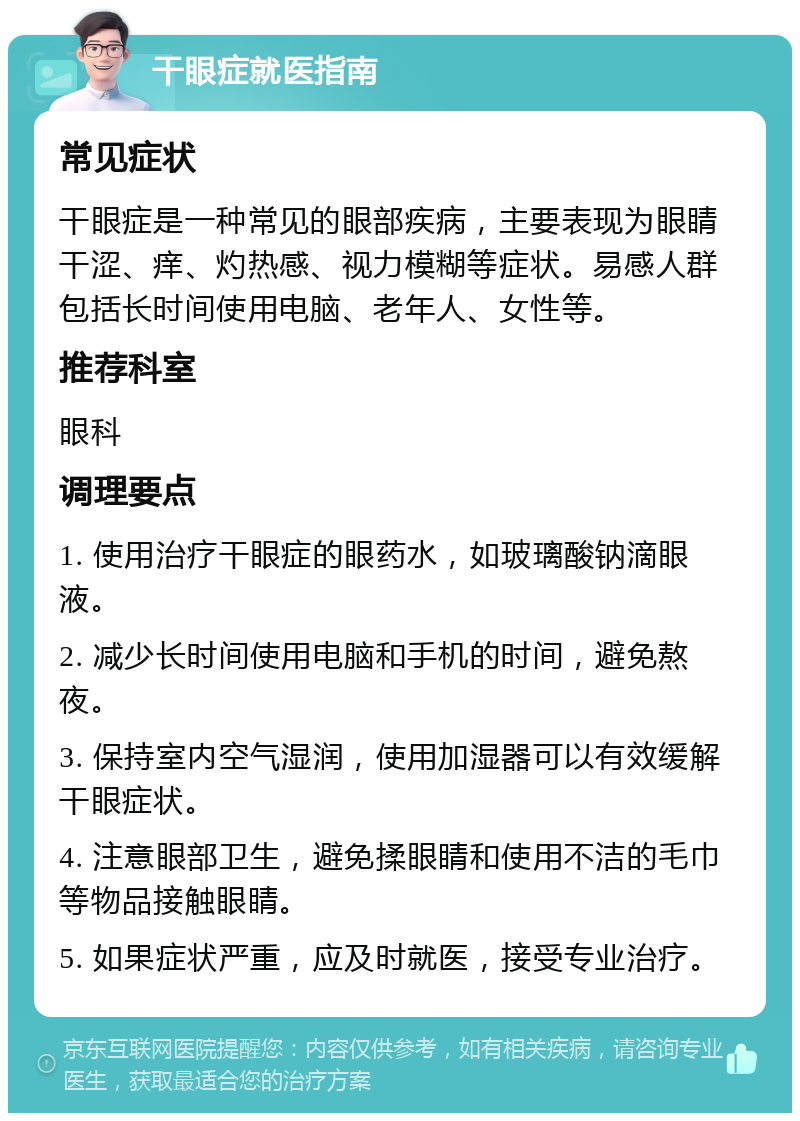 干眼症就医指南 常见症状 干眼症是一种常见的眼部疾病，主要表现为眼睛干涩、痒、灼热感、视力模糊等症状。易感人群包括长时间使用电脑、老年人、女性等。 推荐科室 眼科 调理要点 1. 使用治疗干眼症的眼药水，如玻璃酸钠滴眼液。 2. 减少长时间使用电脑和手机的时间，避免熬夜。 3. 保持室内空气湿润，使用加湿器可以有效缓解干眼症状。 4. 注意眼部卫生，避免揉眼睛和使用不洁的毛巾等物品接触眼睛。 5. 如果症状严重，应及时就医，接受专业治疗。