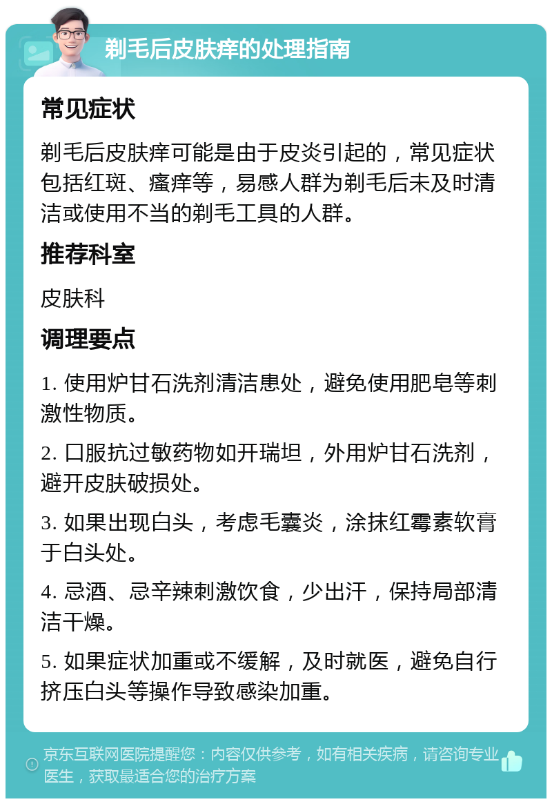 剃毛后皮肤痒的处理指南 常见症状 剃毛后皮肤痒可能是由于皮炎引起的，常见症状包括红斑、瘙痒等，易感人群为剃毛后未及时清洁或使用不当的剃毛工具的人群。 推荐科室 皮肤科 调理要点 1. 使用炉甘石洗剂清洁患处，避免使用肥皂等刺激性物质。 2. 口服抗过敏药物如开瑞坦，外用炉甘石洗剂，避开皮肤破损处。 3. 如果出现白头，考虑毛囊炎，涂抹红霉素软膏于白头处。 4. 忌酒、忌辛辣刺激饮食，少出汗，保持局部清洁干燥。 5. 如果症状加重或不缓解，及时就医，避免自行挤压白头等操作导致感染加重。