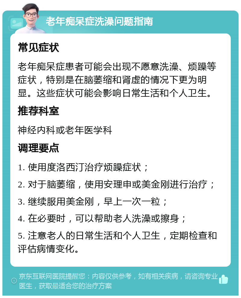 老年痴呆症洗澡问题指南 常见症状 老年痴呆症患者可能会出现不愿意洗澡、烦躁等症状，特别是在脑萎缩和肾虚的情况下更为明显。这些症状可能会影响日常生活和个人卫生。 推荐科室 神经内科或老年医学科 调理要点 1. 使用度洛西汀治疗烦躁症状； 2. 对于脑萎缩，使用安理申或美金刚进行治疗； 3. 继续服用美金刚，早上一次一粒； 4. 在必要时，可以帮助老人洗澡或擦身； 5. 注意老人的日常生活和个人卫生，定期检查和评估病情变化。