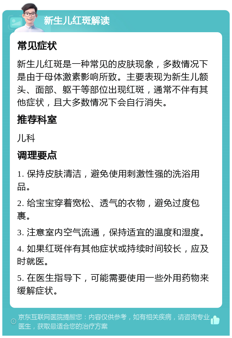 新生儿红斑解读 常见症状 新生儿红斑是一种常见的皮肤现象，多数情况下是由于母体激素影响所致。主要表现为新生儿额头、面部、躯干等部位出现红斑，通常不伴有其他症状，且大多数情况下会自行消失。 推荐科室 儿科 调理要点 1. 保持皮肤清洁，避免使用刺激性强的洗浴用品。 2. 给宝宝穿着宽松、透气的衣物，避免过度包裹。 3. 注意室内空气流通，保持适宜的温度和湿度。 4. 如果红斑伴有其他症状或持续时间较长，应及时就医。 5. 在医生指导下，可能需要使用一些外用药物来缓解症状。