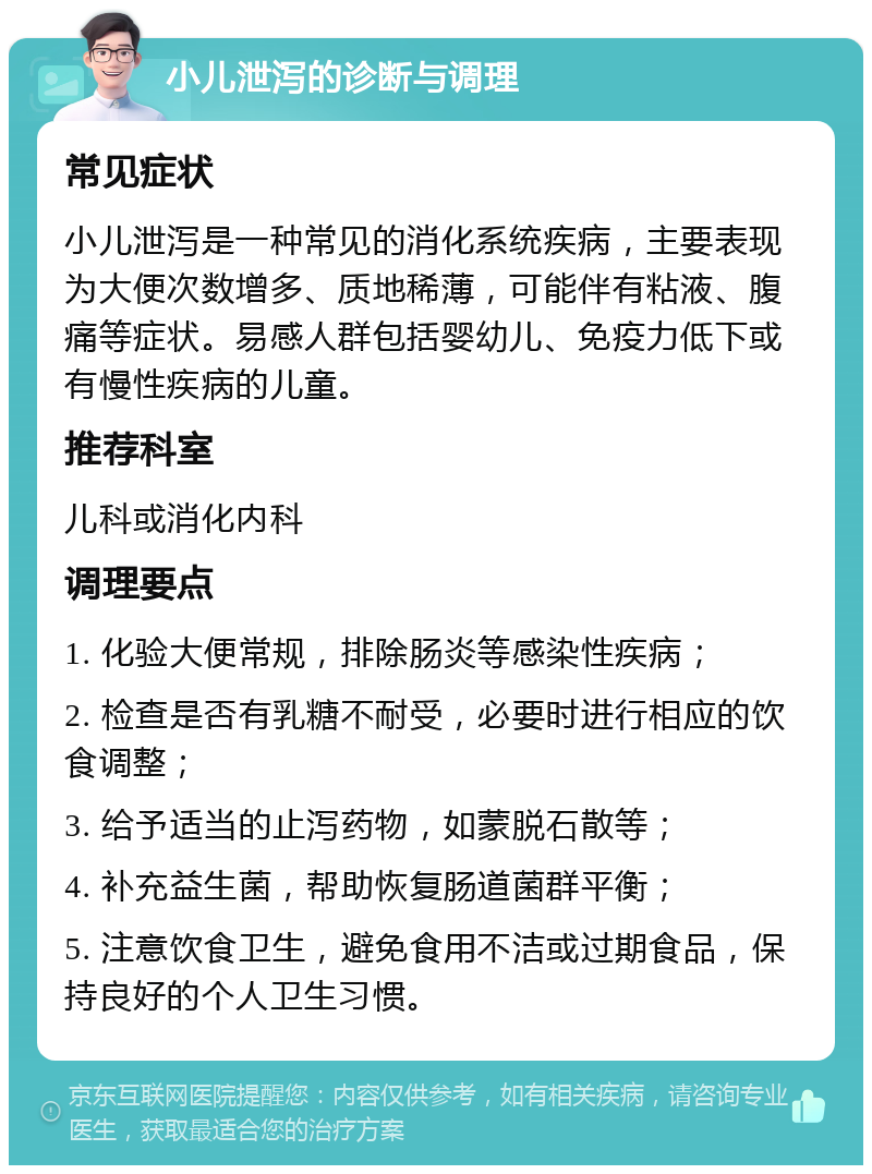 小儿泄泻的诊断与调理 常见症状 小儿泄泻是一种常见的消化系统疾病，主要表现为大便次数增多、质地稀薄，可能伴有粘液、腹痛等症状。易感人群包括婴幼儿、免疫力低下或有慢性疾病的儿童。 推荐科室 儿科或消化内科 调理要点 1. 化验大便常规，排除肠炎等感染性疾病； 2. 检查是否有乳糖不耐受，必要时进行相应的饮食调整； 3. 给予适当的止泻药物，如蒙脱石散等； 4. 补充益生菌，帮助恢复肠道菌群平衡； 5. 注意饮食卫生，避免食用不洁或过期食品，保持良好的个人卫生习惯。