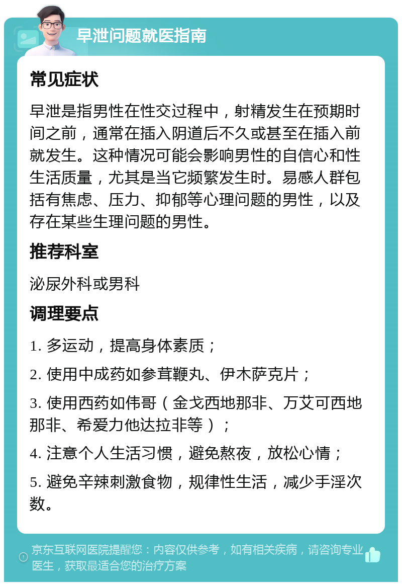 早泄问题就医指南 常见症状 早泄是指男性在性交过程中，射精发生在预期时间之前，通常在插入阴道后不久或甚至在插入前就发生。这种情况可能会影响男性的自信心和性生活质量，尤其是当它频繁发生时。易感人群包括有焦虑、压力、抑郁等心理问题的男性，以及存在某些生理问题的男性。 推荐科室 泌尿外科或男科 调理要点 1. 多运动，提高身体素质； 2. 使用中成药如参茸鞭丸、伊木萨克片； 3. 使用西药如伟哥（金戈西地那非、万艾可西地那非、希爱力他达拉非等）； 4. 注意个人生活习惯，避免熬夜，放松心情； 5. 避免辛辣刺激食物，规律性生活，减少手淫次数。