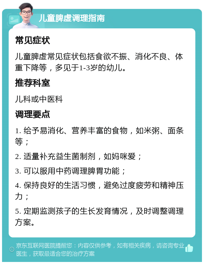 儿童脾虚调理指南 常见症状 儿童脾虚常见症状包括食欲不振、消化不良、体重下降等，多见于1-3岁的幼儿。 推荐科室 儿科或中医科 调理要点 1. 给予易消化、营养丰富的食物，如米粥、面条等； 2. 适量补充益生菌制剂，如妈咪爱； 3. 可以服用中药调理脾胃功能； 4. 保持良好的生活习惯，避免过度疲劳和精神压力； 5. 定期监测孩子的生长发育情况，及时调整调理方案。