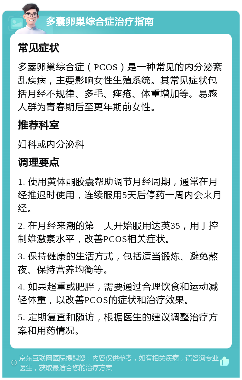 多囊卵巢综合症治疗指南 常见症状 多囊卵巢综合症（PCOS）是一种常见的内分泌紊乱疾病，主要影响女性生殖系统。其常见症状包括月经不规律、多毛、痤疮、体重增加等。易感人群为青春期后至更年期前女性。 推荐科室 妇科或内分泌科 调理要点 1. 使用黄体酮胶囊帮助调节月经周期，通常在月经推迟时使用，连续服用5天后停药一周内会来月经。 2. 在月经来潮的第一天开始服用达英35，用于控制雄激素水平，改善PCOS相关症状。 3. 保持健康的生活方式，包括适当锻炼、避免熬夜、保持营养均衡等。 4. 如果超重或肥胖，需要通过合理饮食和运动减轻体重，以改善PCOS的症状和治疗效果。 5. 定期复查和随访，根据医生的建议调整治疗方案和用药情况。