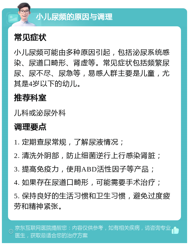 小儿尿频的原因与调理 常见症状 小儿尿频可能由多种原因引起，包括泌尿系统感染、尿道口畸形、肾虚等。常见症状包括频繁尿尿、尿不尽、尿急等，易感人群主要是儿童，尤其是4岁以下的幼儿。 推荐科室 儿科或泌尿外科 调理要点 1. 定期查尿常规，了解尿液情况； 2. 清洗外阴部，防止细菌逆行上行感染肾脏； 3. 提高免疫力，使用ABD活性因子等产品； 4. 如果存在尿道口畸形，可能需要手术治疗； 5. 保持良好的生活习惯和卫生习惯，避免过度疲劳和精神紧张。