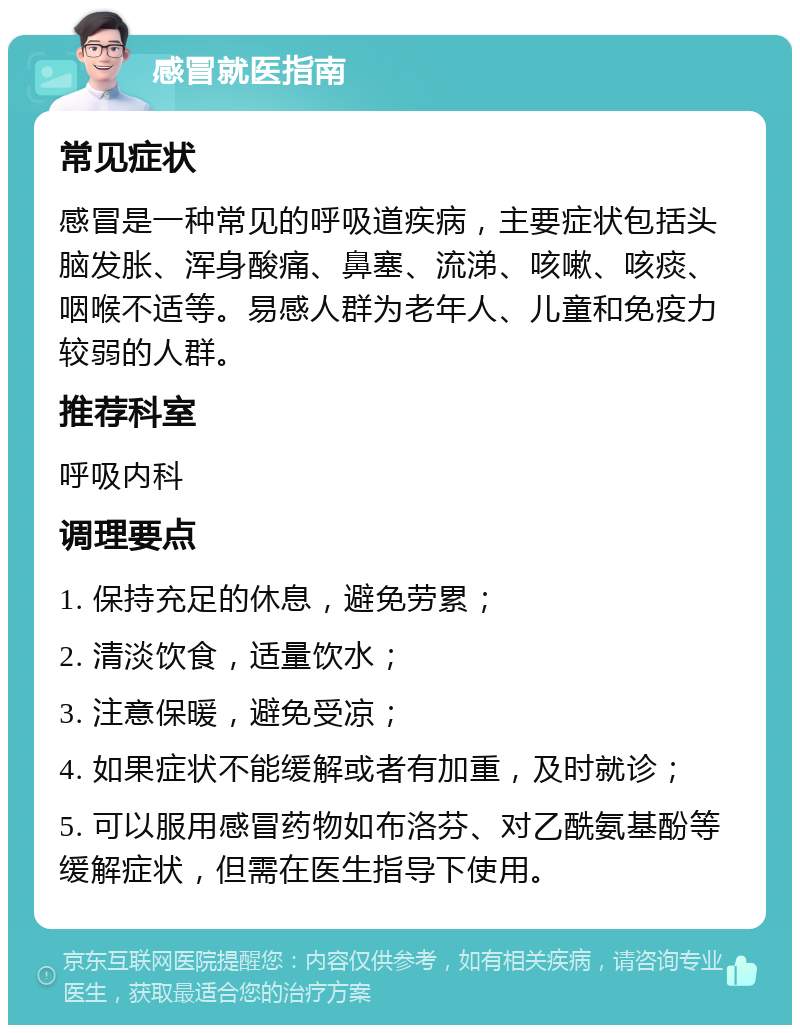 感冒就医指南 常见症状 感冒是一种常见的呼吸道疾病，主要症状包括头脑发胀、浑身酸痛、鼻塞、流涕、咳嗽、咳痰、咽喉不适等。易感人群为老年人、儿童和免疫力较弱的人群。 推荐科室 呼吸内科 调理要点 1. 保持充足的休息，避免劳累； 2. 清淡饮食，适量饮水； 3. 注意保暖，避免受凉； 4. 如果症状不能缓解或者有加重，及时就诊； 5. 可以服用感冒药物如布洛芬、对乙酰氨基酚等缓解症状，但需在医生指导下使用。