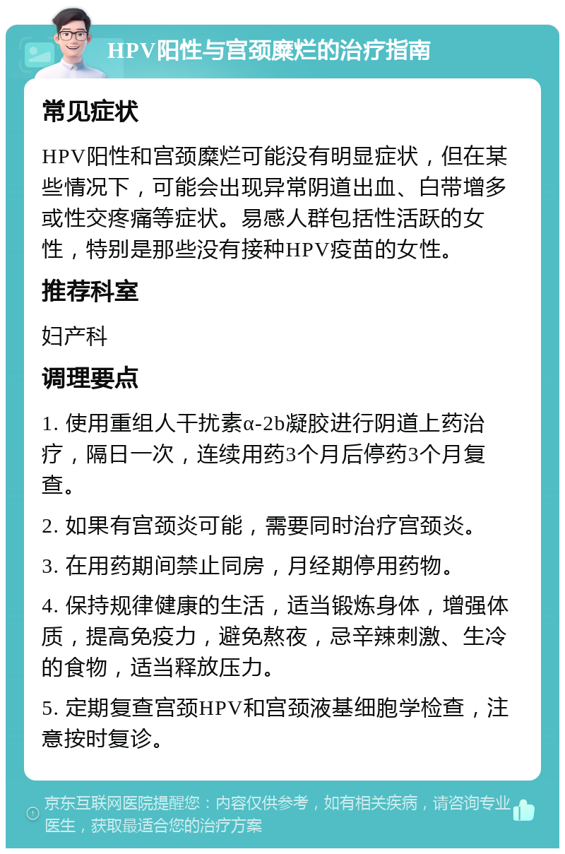 HPV阳性与宫颈糜烂的治疗指南 常见症状 HPV阳性和宫颈糜烂可能没有明显症状，但在某些情况下，可能会出现异常阴道出血、白带增多或性交疼痛等症状。易感人群包括性活跃的女性，特别是那些没有接种HPV疫苗的女性。 推荐科室 妇产科 调理要点 1. 使用重组人干扰素α-2b凝胶进行阴道上药治疗，隔日一次，连续用药3个月后停药3个月复查。 2. 如果有宫颈炎可能，需要同时治疗宫颈炎。 3. 在用药期间禁止同房，月经期停用药物。 4. 保持规律健康的生活，适当锻炼身体，增强体质，提高免疫力，避免熬夜，忌辛辣刺激、生冷的食物，适当释放压力。 5. 定期复查宫颈HPV和宫颈液基细胞学检查，注意按时复诊。