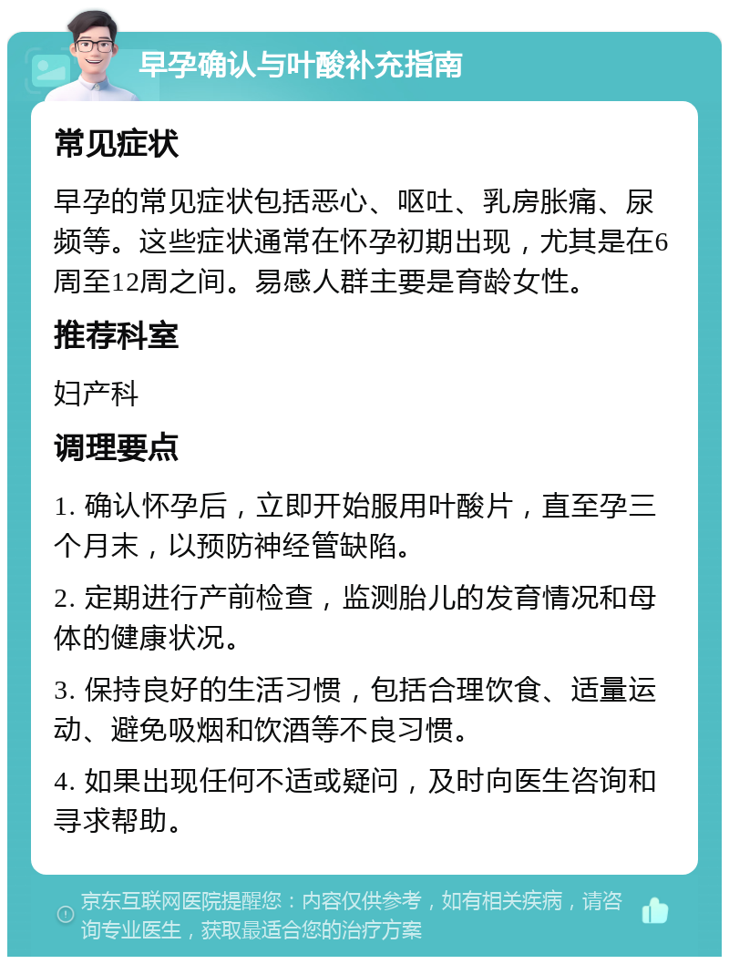 早孕确认与叶酸补充指南 常见症状 早孕的常见症状包括恶心、呕吐、乳房胀痛、尿频等。这些症状通常在怀孕初期出现，尤其是在6周至12周之间。易感人群主要是育龄女性。 推荐科室 妇产科 调理要点 1. 确认怀孕后，立即开始服用叶酸片，直至孕三个月末，以预防神经管缺陷。 2. 定期进行产前检查，监测胎儿的发育情况和母体的健康状况。 3. 保持良好的生活习惯，包括合理饮食、适量运动、避免吸烟和饮酒等不良习惯。 4. 如果出现任何不适或疑问，及时向医生咨询和寻求帮助。