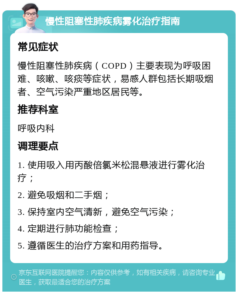 慢性阻塞性肺疾病雾化治疗指南 常见症状 慢性阻塞性肺疾病（COPD）主要表现为呼吸困难、咳嗽、咳痰等症状，易感人群包括长期吸烟者、空气污染严重地区居民等。 推荐科室 呼吸内科 调理要点 1. 使用吸入用丙酸倍氯米松混悬液进行雾化治疗； 2. 避免吸烟和二手烟； 3. 保持室内空气清新，避免空气污染； 4. 定期进行肺功能检查； 5. 遵循医生的治疗方案和用药指导。