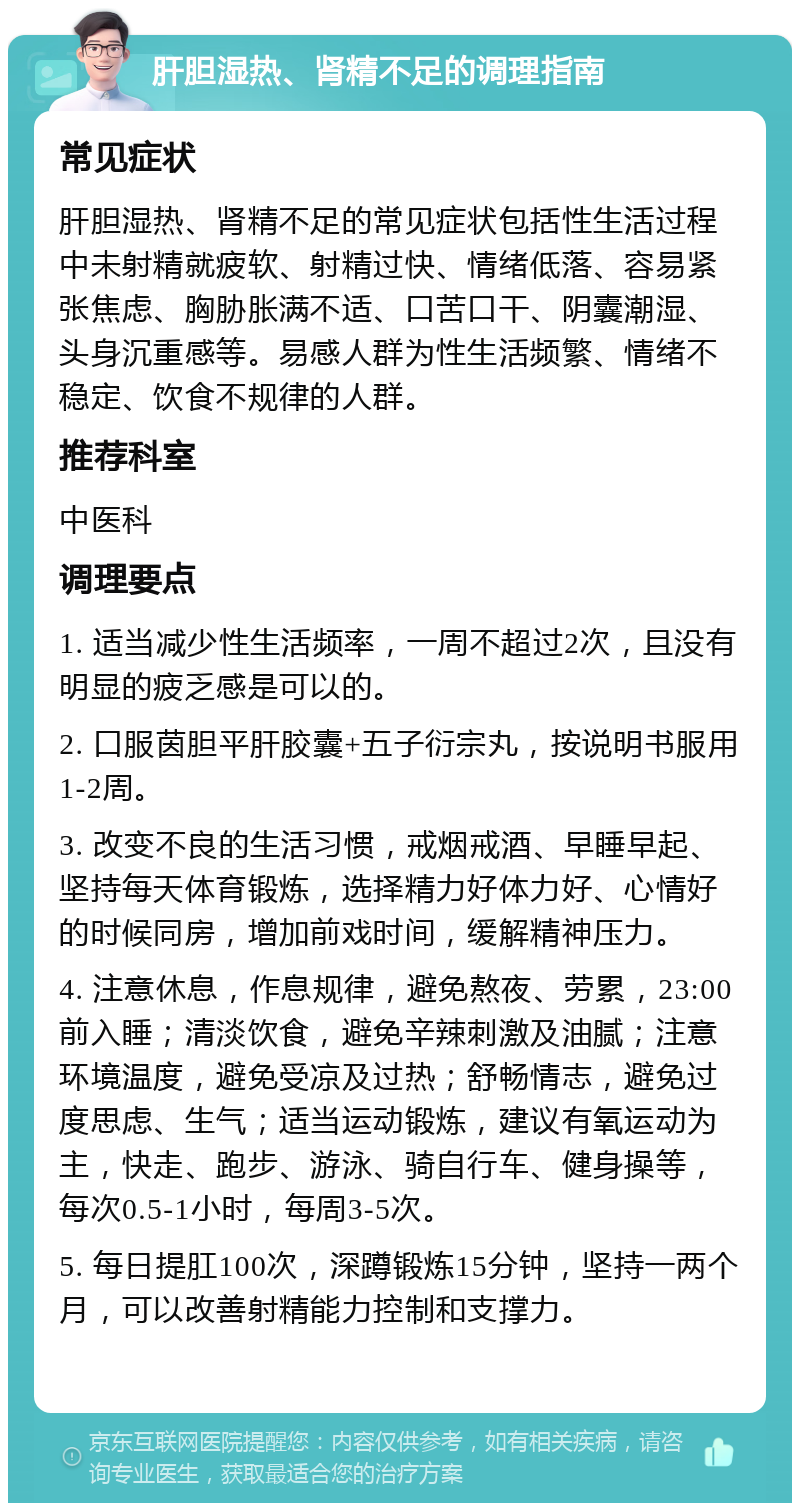 肝胆湿热、肾精不足的调理指南 常见症状 肝胆湿热、肾精不足的常见症状包括性生活过程中未射精就疲软、射精过快、情绪低落、容易紧张焦虑、胸胁胀满不适、口苦口干、阴囊潮湿、头身沉重感等。易感人群为性生活频繁、情绪不稳定、饮食不规律的人群。 推荐科室 中医科 调理要点 1. 适当减少性生活频率，一周不超过2次，且没有明显的疲乏感是可以的。 2. 口服茵胆平肝胶囊+五子衍宗丸，按说明书服用1-2周。 3. 改变不良的生活习惯，戒烟戒酒、早睡早起、坚持每天体育锻炼，选择精力好体力好、心情好的时候同房，增加前戏时间，缓解精神压力。 4. 注意休息，作息规律，避免熬夜、劳累，23:00前入睡；清淡饮食，避免辛辣刺激及油腻；注意环境温度，避免受凉及过热；舒畅情志，避免过度思虑、生气；适当运动锻炼，建议有氧运动为主，快走、跑步、游泳、骑自行车、健身操等，每次0.5-1小时，每周3-5次。 5. 每日提肛100次，深蹲锻炼15分钟，坚持一两个月，可以改善射精能力控制和支撑力。